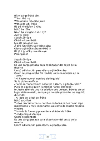 24
Bí ợn bá ge Ìrókò tán
Tí ò si ńbè mợ
Wón ó túún móợ fibè júwe
Wón a pé ńdíí Ìrókò
Ifá pé ki eléyìun ó rúbợ
Ìrókò ba rúbợ
Ni ợn ba ń ki gbé è kárí ayé
Ayé yẹ Ìrókò
Şeguí sóòrúpa
Òkèrè n kerenbètè
Ìyà àlà larugbòn ikú
A dífá fún Ợlợmợ a ji foókợ sára
Ợlợmợ a ji foókợ sára nìrókòó jẹ
Ifá jé á jợ lóókợ rere ńlé ayé
Porongodo!
Şeguí sóòrúpa
Òkèrè n kerenbètè
Es una carga pesada para el portador del cesto de la
muerte
Lanzó adivinación para Ợlợmợ a ji foókợ sára
Quien se preguntaba ¿si tendría un buen nombre en la
Tierra?
“Mi Padre tuvo un nombre distinguido”
Se le pidió sacrificar
¿Cómo reconoceremos nosotros a Ợlợmợ a ji foókợ sára?
Pues es aquél a quien llamamos “Árbol del Ìrókò”
Incluso sabiendo que ha existido uno de esos árboles en un
lugar determinado, aunque ya no esté presente, se seguirá
diciendo:
- Al lado del árbol del Ìrókò -
Ìrókò sacrificó
Y ellos proclamaron su nombre en todas partes como algo
majestuoso y muy importante, así como de mucho respeto
y honra
Y la vida le fue muy placentera al árbol de Ìrókò
Y el dijo Şeguí sóòrúpa
Òkèrè n kerenbètè
Es una carga pesada para el portador del cesto de la
muerte
Lanzó adivinación para Ợlợmợ a ji foókợ sára
 