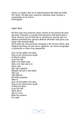 24
Ợlợmợ a ji foókợ sára es el sobrenombre del árbol de Ìrókò
Por favor, Ifá deja que nuestros nombres sean ilustres y
respetados en la Tierra
Porongodo!
Ogbè Òtúá
Ifá dice que muy buenas cosas vienen al encuentro de esta
persona. Siempre y cuando esta persona está destinada a
tener fortuna casi al final de su existencia, asunto que no
deberá entristecerlo, porque deberá ofrendar solo para una
larga vida (longevidad).
Ifá le pide ser una persona tranquila y de mucha calma, que
deberá sacrificar en pos de su Ệgbérun, así como congregar
y alimentar a niños muy pequeños.
Ệmợ níí forí gbón nini jáko
Òyà níí kò rùmùrùmù wợdò
A dífá fún Ààrò
A bu fún Alè
Wón ní kí Ààrò rúbợ
Wón ní kí Alè náà ó rú
Ààrò rúbợ
Alè náà ò gbéyìn
Béèyán bá wà ni oko ààrò
Yóó şişé
Yóó lòbínrin
Níí dalé kokooko
Wón ní
Ệmợ níí forí gbón nini jáko
Òyà níí kò rùmùrùmù wợdò
A dífá fún Ààrò
A bu fún Alè
Ààrò rèé o
Alè ni ń tợrợ
Bálé bá sunwợn
N ó sajé
 