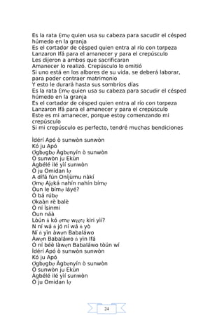24
Es la rata Ệmợ quien usa su cabeza para sacudir el césped
húmedo en la granja
Es el cortador de césped quien entra al río con torpeza
Lanzaron Ifá para el amanecer y para el crepúsculo
Les dijeron a ambos que sacrificaran
Amanecer lo realizó. Crepúsculo lo omitió
Si uno está en los albores de su vida, se deberá laborar,
para poder contraer matrimonio
Y esto le durará hasta sus sombríos días
Es la rata Ệmợ quien usa su cabeza para sacudir el césped
húmedo en la granja
Es el cortador de césped quien entra al río con torpeza
Lanzaron Ifá para el amanecer y para el crepúsculo
Este es mi amanecer, porque estoy comenzando mi
crepúsculo
Si mi crepúsculo es perfecto, tendré muchas bendiciones
Ìdérí Apó ò sunwòn sunwòn
Kó ju Apó
Ợgbợgbợ Àgbợnyín ò sunwòn
Ò sunwòn ju Ekùn
Àgbélé ilé yìí sunwòn
Ò ju Omidan lợ
A dífá fún Oníjùmu nàkí
Ợmợ Ajợká nahín nahín bímợ
Òun le bímợ láyé?
Ó bá rúbợ
Ợkaàn rè balè
Ó ní Ìsinmi
Òun náà
Lòún ń kó ợmợ wẹẹrẹ kiri yìí?
N ní wá ń jó ní wá ń yò
Ní ń yìn àwợn Babaláwo
Àwợn Babaláwo ń yìn Ifá
Ó ní béè làwợn Babaláwo tòún wí
Ìdérí Apó ò sunwòn sunwòn
Kó ju Apó
Ợgbợgbợ Àgbợnyín ò sunwòn
Ò sunwòn ju Ekùn
Àgbélé ilé yìí sunwòn
Ò ju Omidan lợ
 