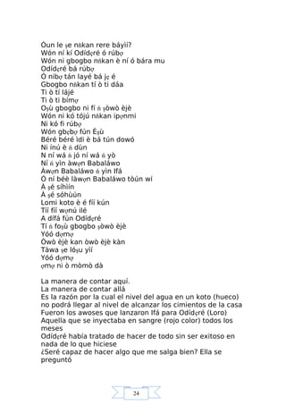24
Òun le şe nňkan rere báyìí?
Wón ní kí Odídẹré ó rúbợ
Wón ni gbogbo nňkan è ní ó bára mu
Odídẹré bá rúbợ
Ó nibợ tán layé bá jẹ é
Gbogbo nňkan tí ò ti dáa
Ti ò tí lájé
Ti ò ti bímợ
Oşù gbogbo ni fí ń şòwò èjè
Wón ni kó tójú nňkan ipợnmi
Ni kó fi rúbợ
Wón gbẹbợ fún Èşù
Béré béré ìdi è bá tún dowó
Ni ínú è ń dùn
N ní wá ń jó ní wá ń yò
Ní ń yìn àwợn Babaláwo
Àwợn Babaláwo ń yìn Ifá
Ó ní béè làwợn Babaláwo tòún wí
À şé síhìín
À şé sóhùún
Lomi koto è é fíí kún
Tíí fíí wợnú ilé
A dífá fún Odídẹré
Tí ń foşù gbogbo şòwò èjè
Yóó dợmợ
Òwò èjè kan òwò èjè kàn
Tàwa şe lóşu yìí
Yóó dợmợ
ợmợ ni ò mòmò dà
La manera de contar aquí.
La manera de contar allá
Es la razón por la cual el nivel del agua en un koto (hueco)
no podrá llegar al nivel de alcanzar los cimientos de la casa
Fueron los awoses que lanzaron Ifá para Odídẹré (Loro)
Aquella que se inyectaba en sangre (rojo color) todos los
meses
Odídẹré había tratado de hacer de todo sin ser exitoso en
nada de lo que hiciese
¿Seré capaz de hacer algo que me salga bien? Ella se
preguntó
 