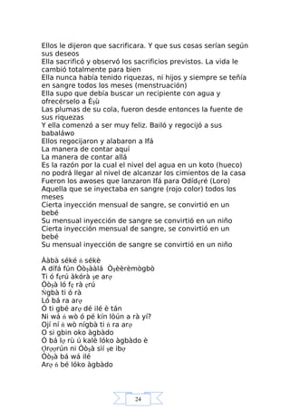24
Ellos le dijeron que sacrificara. Y que sus cosas serían según
sus deseos
Ella sacrificó y observó los sacrificios previstos. La vida le
cambió totalmente para bien
Ella nunca había tenido riquezas, ni hijos y siempre se teñía
en sangre todos los meses (menstruación)
Ella supo que debía buscar un recipiente con agua y
ofrecérselo a Èşù
Las plumas de su cola, fueron desde entonces la fuente de
sus riquezas
Y ella comenzó a ser muy feliz. Bailó y regocijó a sus
babaláwo
Ellos regocijaron y alabaron a Ifá
La manera de contar aquí
La manera de contar allá
Es la razón por la cual el nivel del agua en un koto (hueco)
no podrá llegar al nivel de alcanzar los cimientos de la casa
Fueron los awoses que lanzaron Ifá para Odídẹré (Loro)
Aquella que se inyectaba en sangre (rojo color) todos los
meses
Cierta inyección mensual de sangre, se convirtió en un
bebé
Su mensual inyección de sangre se convirtió en un niño
Cierta inyección mensual de sangre, se convirtió en un
bebé
Su mensual inyección de sangre se convirtió en un niño
Ààbà séké ń sékè
A dífá fún Óòşààlá Òşèèrèmògbò
Ti ó fẹrú àkórà şe arợ
Óòşà ló fẹ rà ẹrú
Ńgbà ti ó rà
Ló bá ra arợ
Ó ti gbé arợ dé ilé è tán
Ni wá ń wò ó pé kín lòún a rà yí?
Ojí ní ń wò nígbà ti ń ra arợ
O si gbin oko àgbàdo
Ó bá lợ rù ú kalè lóko àgbàdo è
Ợrợợrún ni Óòşà sìí şe ibợ
Óòşà bá wá ilé
Arợ ń bé lóko àgbàdo
 