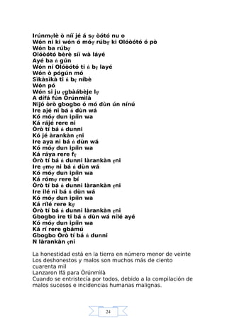 24
Irúnmợlè ò níí jé á sợ òótó nu o
Wón ni ki wón ó móợ rúbợ ki Olóòótó ó pò
Wón ba rúbợ
Olóòótó bèrè síí wà láyé
Ayé ba ń gún
Wón ní Olóòótó ti ń bẹ layé
Wón ò pógún mó
Sìkàsìkà ti ń bẹ níbè
Wón pó
Wón si ju ẹgbàábèje lợ
A dífá fún Òrúnmìlà
Nijó òrò gbogbo ó mó dùn ún nínú
Ire ajé ni bá ń dùn wá
Kó móợ dun ipíin wa
Ká rájé rere ni
Òrò tí bá ń dunni
Kó jé àrankàn ẹni
Ire aya ni bá ń dùn wá
Kó móợ dun ipíin wa
Ká ráya rere fẹ
Òrò tí bá ń dunni làrankàn ẹni
Ire ợmợ ni bá ń dùn wá
Kó móợ dun ipíin wa
Ká rómợ rere bí
Òrò tí bá ń dunni làrankàn ẹni
Ire ilé ni bá ń dùn wá
Kó móợ dun ipíin wa
Ká rílé rere kợ
Òrò tí bá ń dunni làrankàn ẹni
Gbogbo ire ti bá ń dùn wá nílé ayé
Kó móợ dun ipíin wa
Ká rí rere gbámú
Gbogbo Òrò tí bá ń dunni
N làrankàn ẹni
La honestidad está en la tierra en número menor de veinte
Los deshonestos y malos son muchos más de ciento
cuarenta mil
Lanzaron Ifá para Òrúnmìlà
Cuando se entristecía por todos, debido a la compilación de
malos sucesos e incidencias humanas malignas.
 