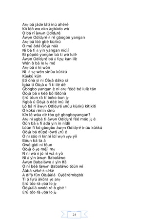24
Arợ bá jáde láti inú ahéré
Kó lòó wo oko àgbàdo wò
Ó bá rí àwợn Odídẹré
Àwợn Odídẹré ń ré gbogbo yangan
Arợ bá lòó gbé kùňkú
Ó mú àdá Óòşà náà
Ni bá fi ń yin yangan nídìí
Bi pópóò yangán bá ti wó lulè
Àwợn Odídẹré bá ń fẹsẹ kan ilè
Wón ò bá le lợ mó
Arợ bá ń kí wón
Ni ń sợ wón sínúu kùňkú
Kùňkú kún
Etì ònà si ni Óòşà dáko si
Ìgbà ti Óòşà o fi ti ilé dé
Gbogbo yangan è ni arợ féèé bé lulè tán
Óòşà bá ń kéé bó látònà
Ệrú tóun rà tí boko òun jẹ
Ńgbà ú Óòşà ó dèé inú ilé
Ló bá rí àwợn Odídẹré ńnúu kùňkú kitikiti
Ó kókó rérìín sínú
Kín ló wáa dé tóo gé gbogboyangan?
Arợ ni ńgbà ti àwợn Odídẹré féé móo jẹ é
Òún bá ń fí àdá yin ìn nídìí
Lòún fi kó gbogbo àwợn Odídẹré inúu kùňkú
Óòşà bá dúpé lówó ẹrú é
Ó ni sóo ri kinnì ìdí wợn ẹyẹ yìí
Bóun bá ta á
Owó gidi ni fóun
Óòşà ò şe méjì mợ
N ní wá ń jó ní wá ń yò
Ní ń yìn àwợn Babaláwo
Àwợn Babaláwo ń yìn Ifá
Ó ní béè làwợn Babaláwo tòún wí
Ààbà séké ń sékè
A dífá fún Óòşààlá Òşèèrèmògbò
Ti ó fẹrú àkórà şe arợ
Ệrú tóo rà ợba lo jẹ
Óòşààlá owóò ré ò gbé !
Ệrú tóo rà ợba lo jẹ
 