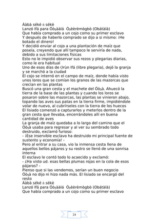 24
Ààbà séké ń sékè
Lanzó Ifá para Óòşààlá Òşèèrèmògbò (Obátàlà)
Que había comprado a un cojo como su primer esclavo
Y después de haberlo comprado se dijo a si mismo: ¡He
botado el dinero!
Y decidió enviar al cojo a una plantación de maíz que
poseía, creyendo que allí tampoco le serviría de nada,
debido a sus limitaciones físicas
Esto no le impidió observar sus rezos y plegarias diarias,
como le era habitual
Uno de esos días de Ợrùn Ifá (libre plegaria), dejó la granja
y se marchó a la ciudad
El cojo se internó en el campo de maíz, donde había visto
unos loros que se comían los granos de las mazorcas que
crecían en las plantas
Buscó una gran cesta y el machete del Óòşà. Ahuecó la
tierra de la base de las plantas y cuando los loros se
posaron sobre las mazorcas, las plantas se vinieron abajo,
topando las aves sus patas en la tierra firme, impidiéndole
volar de nuevo, al cubrírseles con la tierra de los huecos
El lisiado comenzó a capturarlos y meterlos dentro de la
gran cesta que llevaba, encerrándoles allí en buena
cantidad de aves
La granja de maíz quedaba a lo largo del camino que el
Óòşà usaba para regresar y al ver su sembrado todo
destruido, exclamó furioso:
- ¡Ese inservible esclavo ha destruido mi principal fuente de
sustento y economía! -
Pero al entrar a su casa, vio la inmensa cesta llena de
aquellos bellos pájaros y su rostro se llenó de una sonrisa
interna
El esclavo le contó todo lo acaecido y exclamó:
- ¿Ha visto ud. esas bellas plumas rojas en la cola de esos
pájaros? -
Pienso que si las vendemos, serían un buen negocio
Óòşà no dijo ni hizo nada más. El lisiado se encargó del
resto
Ààbà séké ń sékè
Lanzó Ifá para Óòşààlá Òşèèrèmògbò (Obátàlà)
Que había comprado a un cojo como su primer esclavo
 