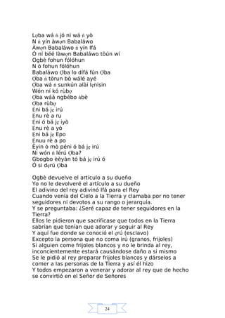 24
Lợba wá ń jó ni wá ń yò
N ń yín àwợn Babaláwo
Àwợn Babaláwo ń yín Ifá
Ó ní béé làwợn Babaláwo tòún wí
Ogbè fohun fólóhun
N ò fohun fólóhun
Babaláwo Ợba lo dífá fún Ợba
Ợba ń tòrun bò wálé ayé
Ợba wá ń sunkún alài lẹnisin
Wón ní kó rùbợ
Ợba wáá ngbébo ńbè
Ợba rùbợ
Ệni bá jẹ irú
Ệnu rè a ru
Ệni ó bá jẹ iyò
Ệnu rè a yò
Ệni bá jẹ Epo
Ệnuu rè a po
Èyin ò mò péni ó bá jẹ irú
Ni wón ń lérú Ợba?
Gbogbo èèyàn tó bá jẹ irú ó
Ó si dẹrú Ợba
Ogbè devuelve el artículo a su dueño
Yo no le devolveré el artículo a su dueño
El adivino del rey adivinó Ifá para el Rey
Cuando venía del Cielo a la Tierra y clamaba por no tener
seguidores ni devotos a su rango o jerarquía.
Y se preguntaba: ¿Seré capaz de tener seguidores en la
Tierra?
Ellos le pidieron que sacrificase que todos en la Tierra
sabrían que tenían que adorar y seguir al Rey
Y aquí fue donde se conoció el ẹrú (esclavo)
Excepto la persona que no coma irú (granos, frijoles)
Si alguien come frijoles blancos y no le brinda al rey,
inconcientemente estará causándose daño a si mismo
Se le pidió al rey preparar frijoles blancos y dárselos a
comer a las personas de la Tierra y así él hizo
Y todos empezaron a venerar y adorar al rey que de hecho
se convirtió en el Señor de Señores
 