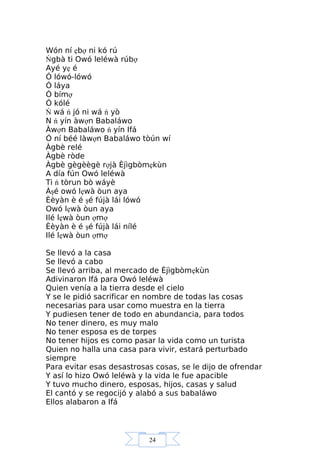 24
Wón ní ẹbợ ni kó rú
Ńgbà ti Owó leléwà rúbợ
Ayé yẹ é
Ó lówó-lówó
Ó láya
Ó bímợ
Ó kólé
Ń wá ń jó ni wá ń yò
N ń yín àwợn Babaláwo
Àwợn Babaláwo ń yín Ifá
Ó ní béé làwợn Babaláwo tòún wí
Àgbè relé
Àgbè ròde
Àgbè gègèègè rợjà Èjìgbòmẹkùn
A día fún Owó leléwà
Ti ń tòrun bò wáyè
Àşé owó lẹwà òun aya
Èèyàn è é şé fújà lái lówó
Owó lẹwà òun aya
Ilé lẹwà òun ợmợ
Èèyàn è é şé fújà lái nílé
Ilé lẹwà òun ợmợ
Se llevó a la casa
Se llevó a cabo
Se llevó arriba, al mercado de Èjìgbòmẹkùn
Adivinaron Ifá para Owó leléwà
Quien venía a la tierra desde el cielo
Y se le pidió sacrificar en nombre de todas las cosas
necesarias para usar como muestra en la tierra
Y pudiesen tener de todo en abundancia, para todos
No tener dinero, es muy malo
No tener esposa es de torpes
No tener hijos es como pasar la vida como un turista
Quien no halla una casa para vivir, estará perturbado
siempre
Para evitar esas desastrosas cosas, se le dijo de ofrendar
Y así lo hizo Owó leléwà y la vida le fue apacible
Y tuvo mucho dinero, esposas, hijos, casas y salud
El cantó y se regocijó y alabó a sus babaláwo
Ellos alabaron a Ifá
 