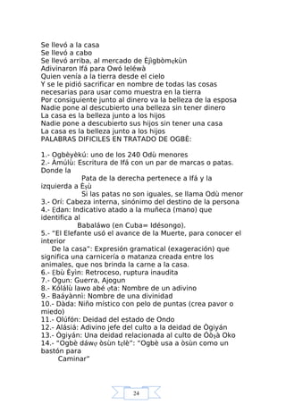 24
Se llevó a la casa
Se llevó a cabo
Se llevó arriba, al mercado de Èjìgbòmẹkùn
Adivinaron Ifá para Owó leléwà
Quien venía a la tierra desde el cielo
Y se le pidió sacrificar en nombre de todas las cosas
necesarias para usar como muestra en la tierra
Por consiguiente junto al dinero va la belleza de la esposa
Nadie pone al descubierto una belleza sin tener dinero
La casa es la belleza junto a los hijos
Nadie pone a descubierto sus hijos sin tener una casa
La casa es la belleza junto a los hijos
PALABRAS DIFICILES EN TRATADO DE OGBÈ:
1.- Ogbèyèkú: uno de los 240 Odù menores
2.- Àmúlù: Escritura de Ifá con un par de marcas o patas.
Donde la
Pata de la derecha pertenece a Ifá y la
izquierda a Èşù
Si las patas no son iguales, se llama Odù menor
3.- Orí: Cabeza interna, sinónimo del destino de la persona
4.- Ệdan: Indicativo atado a la muñeca (mano) que
identifica al
Babaláwo (en Cuba= Idésongo).
5.- “El Elefante usó el avance de la Muerte, para conocer el
interior
De la casa”: Expresión gramatical (exageración) que
significa una carnicería o matanza creada entre los
animales, que nos brinda la carne a la casa.
6.- Ệbù Èyìn: Retroceso, ruptura inaudita
7.- Ogun: Guerra, Ajogun
8.- Kólálù lawo abé ợta: Nombre de un adivino
9.- Baáyànnì: Nombre de una divinidad
10.- Dàda: Niño místico con pelo de puntas (crea pavor o
miedo)
11.- Olúfón: Deidad del estado de Ondo
12.- Alásiá: Adivino jefe del culto a la deidad de Ògiyán
13.- Ògiyán: Una deidad relacionada al culto de Óòşà Oko
14.- “Ogbè dáwợ òsùn tẹlè”: “Ogbè usa a òsùn como un
bastón para
Caminar”
 