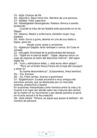 24
15.- Àjìjà: Charlas de Ifá
16.- Ògúníkin: Ògún tiene ikin. Nombre de una persona
17.- Ìbààbá: Tribu nigeriana
18.- Gbádágbádá Gbudugbudu: Palabra rítmica o sonido
producido
Cuando la tribu de los Ìbààbá está pescando en el río
Òògùn
19.- Abiamợ: Madre o enfermera, también mujer muy
piadosa
20.- Koto: Guira o guiro, abierto en uno de sus lados o
topes, para ser
Usado como vasija o recipiente
21.- Àgbònyín Gàgàlà: Gran antílope o ciervo. En Cuba el
venado
22.- Olúugbó: Divinidad de la profundidad del bosque
23.- “Ogbè ká re káà ká bòdé”: “Ogbè, déjanos hacer un
viaje de regreso al salón del descanso interno”. Del signo
Ogbè Ìká
24.- “Ệyin ẹ wòmùdúun kókò, ẹ wáá wợmợ Akin yááyo”:
“Para ver el brote fresco fresco de la hoja del cocoyam
y estar en
Su fuerte descendencia”. (Costumbres, línea familiar)
25.- Ệrú: Esclavo
26.- Irú: Fríjol caritas. Granos o gramíneas
27.- Èjìgbòmẹkùn: Ciudad ancestral o muy antigua del
conclave yoruba, que se destacaba por su mercado
extenso, productivo y lozano
En ocasiones interpretado como frontera entre la vida y la
muerte o el lugar por donde salen las criaturas del vientre
de la madre en su nacimiento y por donde penetra el pene
en el acto sexual o la fecundación
28.- Owó lẹléwà: “Dinero, es aquel que posee la belleza”. Un
nombre de persona
 