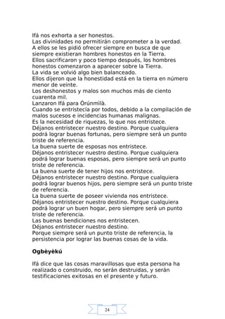 24
Ifá nos exhorta a ser honestos.
Las divinidades no permitirán comprometer a la verdad.
A ellos se les pidió ofrecer siempre en busca de que
siempre existieran hombres honestos en la Tierra.
Ellos sacrificaron y poco tiempo después, los hombres
honestos comenzaron a aparecer sobre la Tierra.
La vida se volvió algo bien balanceado.
Ellos dijeron que la honestidad está en la tierra en número
menor de veinte.
Los deshonestos y malos son muchos más de ciento
cuarenta mil.
Lanzaron Ifá para Òrúnmìlà.
Cuando se entristecía por todos, debido a la compilación de
malos sucesos e incidencias humanas malignas.
Es la necesidad de riquezas, lo que nos entristece.
Déjanos entristecer nuestro destino. Porque cualquiera
podrá lograr buenas fortunas, pero siempre será un punto
triste de referencia.
La buena suerte de esposas nos entristece.
Déjanos entristecer nuestro destino. Porque cualquiera
podrá lograr buenas esposas, pero siempre será un punto
triste de referencia.
La buena suerte de tener hijos nos entristece.
Déjanos entristecer nuestro destino. Porque cualquiera
podrá lograr buenos hijos, pero siempre será un punto triste
de referencia.
La buena suerte de poseer vivienda nos entristece.
Déjanos entristecer nuestro destino. Porque cualquiera
podrá lograr un buen hogar, pero siempre será un punto
triste de referencia.
Las buenas bendiciones nos entristecen.
Déjanos entristecer nuestro destino.
Porque siempre será un punto triste de referencia, la
persistencia por lograr las buenas cosas de la vida.
Ogbèyèkú
Ifá dice que las cosas maravillosas que esta persona ha
realizado o construido, no serán destruidas, y serán
testificaciones exitosas en el presente y futuro.
 