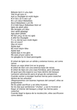 24
Béèyàn bá ti ri ợmợ èpà
Yóó rò pé iyùn ní
Ayé yẹ Òňyàgbè tó múlè légàn
N ní wá ń jó ní wá ń yò
Ní ń yin àwợn Babaláwo
Àwợn Babaláwo ń yin Ifá
Ó ní béè làwợn Babaláwo tòún wí
Ìgbá ńlá abìdí yèkú
Mo lárúgbó ẹmi lóko
Oori abìdí gbàdàgì
Apá aborí pétékí
Níí fón ợmợợ rè ká inú igbó
A dífá fún Òňyàgbè
Ti ń lợ rèé bá wợn múlè légàn
Kín níí múni?
Oko níí múni
Àjùbà èpà
Níí múni kéyìn lóko
Àjùbà èpà
Àjùbà èpà ní mo gbin
Mo wáá yinyùn wánú ilé
Ire gbogbo to mí lówó porongodo
El árbol de Ìgbá con un sólido y extenso tronco, así como
raíces
Poseo un viejo árbol Ệmi en la granja
El árbol de Oori con una extensa base de raíces
El árbol de Apá con una copa frondosa, pero allanada
Al igual que ella esparce sus hijos dentro del bosque
Lanzaron adivinación para el grupo de campesinos
Cuando venían a escoger buenas tierras para cosechar
dentro de los arbustos
¿Regresaremos con buenos ingresos del campo?, ellos se
preguntaron
Ifá les pidió sacrificar y así ellos hicieron
Se les dijo que sembraran “chufas”, y así lo hicieron al
llegar al interior del bosque y elegir las tierras para
cosechar
Cuando llegó la época de la recolección, ellos sacrificaron
como debían
 