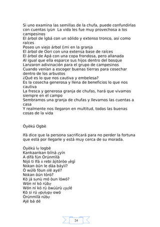 24
Si uno examina las semillas de la chufa, puede confundirlas
con cuentas iyùn La vida les fue muy provechosa a los
campesinos
El árbol de Ìgbá con un sólido y extenso tronco, así como
raíces
Poseo un viejo árbol Ệmi en la granja
El árbol de Oori con una extensa base de raíces
El árbol de Apá con una copa frondosa, pero allanada
Al igual que ella esparce sus hijos dentro del bosque
Lanzaron adivinación para el grupo de campesinos
Cuando venían a escoger buenas tierras para cosechar
dentro de los arbustos
¿Qué es lo que nos cautiva y embelesa?
Es la cosecha generosa y llena de beneficios lo que nos
cautiva
La fresca y generosa granja de chufas, hará que vivamos
siempre en el campo
Sembramos una granja de chufas y llevamos las cuentas a
casa
Y realmente nos llegaron en multitud, todas las buenas
cosas de la vida
Òyèkú Ogbè
Ifá dice que la persona sacrificará para no perder la fortuna
que está por llegarle y está muy cerca de su morada.
Òyèkú lợ logbè
Kankaankan bííná ẹyín
A dífá fún Òrúnmìlà
Nijó ti Ifá ń rebi àjitòròo şègì
Nňkan òún le dáa báyìí?
Ó wúlò fóun ńlé ayé?
Nňkan òún tòrò?
Kò já sợnù mó òun lówó?
Wón ní kó rúbợ
Wón ní kó rú òwúùrù ẹyẹlé
Kó si rú ợpợlợpợ owó
Òrúnmìlà rúbợ
Ajé bá dé
 