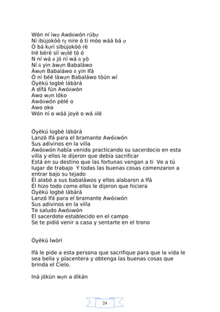 24
Wón ní ìwợ Awóńwón rúbợ
Ní ibùjokòó rẹ nire ó ti móo wáá bá ợ
Ó bá kợrí síbùjokòó rè
Iré bèrè síí wợlé tò ó
N ní wá ń jó ní wá ń yò
Ní ń yin àwợn Babaláwo
Àwợn Babaláwo ń yin Ifá
Ó ní béè làwợn Babaláwo tòún wí
Òyèkú logbè lábàrá
A dífá fún Awóńwón
Awo wợn lóko
Awóńwón pèlé o
Awo oko
Wón ní o wáá joyè o wá ńlé
Òyèkú logbè lábàrá
Lanzó Ifá para el bramante Awóńwón
Sus adivinos en la villa
Awóńwón había venido practicando su sacerdocio en esta
villa y ellos le dijeron que debía sacrificar
Está en su destino que las fortunas vengan a ti Ve a tú
lugar de trabajo Y todas las buenas cosas comenzaron a
entrar bajo su tejado
Él alabó a sus babaláwos y ellos alabaron a Ifá
Él hizo todo como ellos le dijeron que hiciera
Òyèkú logbè lábàrá
Lanzó Ifá para el bramante Awóńwón
Sus adivinos en la villa
Te saludo Awóńwón
El sacerdote establecido en el campo
Se te pidió venir a casa y sentarte en el trono
Òyèkú Ìwòrì
Ifá le pide a esta persona que sacrifique para que la vida le
sea bella y placentera y obtenga las buenas cosas que
brinda el Cielo.
Iná jókùn wợn a dìkán
 