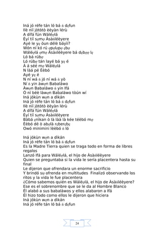 24
Iná jó réfe tán ló bá ń dẹfun
Ilè níí jòtòtò èèyàn lérù
A dífá fún Wáléợlá
Èyí tíí sợmợ Àsàńléèyere
Ayé le yẹ òun délè báyìí?
Wón ní kó rú ợpợlợpợ ẹbợ
Wáléợlá ợmợ Àsàńléèyere bá dẹbợợ lẹ
Ló bá rúbợ
Ló rúbợ tán layé bá yẹ é
À á séé mợ Wáléợlá
N làá pé Èèbó
Ayé yẹ é
N ní wá ń jó ní wá ń yò
Ní ń yin àwợn Babaláwo
Àwợn Babaláwo ń yin Ifá
Ó ní béè làwợn Babaláwo tòún wí
Iná jókùn wợn a dìkán
Iná jó réfe tán ló bá ń dẹfun
Ilè níí jòtòtò èèyàn lérù
A dífá fún Wáléợlá
Èyí tíí sợmợ Àsàńléèyere
Bàbá ẹnìkan ò là làà là kée téèbó mợ
Èèbó dé ò abợlà rẹberẹbẹ
Owó minimini lèèbó ń ló
Iná jókùn wợn a dìkán
Iná jó réfe tán ló bá ń dẹfun
Es la Madre Tierra quien se traga todo en forma de libres
regalos
Lanzó Ifá para Wáléợlá, el hijo de Àsàńléèyere
Quien se preguntaba si la vida le sería placentera hasta su
final
Le dijeron que ofrendara un enorme sacrificio
Y brindó su ofrenda en multitudes Finalizó observando los
ritos y la vida le fue placentera
¿Cómo sabemos quién es Wáléợlá, el hijo de Àsàńléèyere?
Ese es el sobrenombre que se le da al Hombre Blanco
Él alabó a sus babaláwos y ellos alabaron a Ifá
Él hizo todo como ellos le dijeron que hiciera
Iná jókùn wợn a dìkán
Iná jó réfe tán ló bá ń dẹfun
 