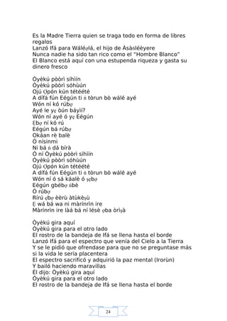 24
Es la Madre Tierra quien se traga todo en forma de libres
regalos
Lanzó Ifá para Wáléợlá, el hijo de Àsàńléèyere
Nunca nadie ha sido tan rico como el “Hombre Blanco”
El Blanco está aquí con una estupenda riqueza y gasta su
dinero fresco
Òyèkú pòòrì síhìín
Òyèkú pòòrì sóhùún
Ojú Ợpón kún tétéété
A dífá fún Eégún ti ń tòrun bò wálé ayé
Wón ní kó rúbợ
Ayé le yẹ òún báyìí?
Wón ní ayé ó yẹ Eégún
Ệbợ ní kó rú
Eégún bá rúbợ
Okáan rè balè
Ó nísinmi
Ni bá ń dá bírà
Ó ní Òyèkú pòòrì síhìín
Òyèkú pòòrì sóhùún
Ojú Ợpón kún tétéété
A dífá fún Eégún ti ń tòrun bò wálé ayé
Wón ní ó sá káalè ó şẹbợ
Eégún gbébợ ńbè
Ó rúbợ
Rírú ẹbợ èèrù àtùkèşù
Ệ wá bá wa ni màrínrìn ire
Màrínrìn ire làá bá ní lésè ợba òrìşà
Òyèkú gira aquí
Òyèkú gira para el otro lado
El rostro de la bandeja de Ifá se llena hasta el borde
Lanzó Ifá para el espectro que venía del Cielo a la Tierra
Y se le pidió que ofrendase para que no se preguntase más
si la vida le sería placentera
El espectro sacrificó y adquirió la paz mental (Irorùn)
Y bailó haciendo maravillas
Él dijo: Òyèkú gira aquí
Òyèkú gira para el otro lado
El rostro de la bandeja de Ifá se llena hasta el borde
 