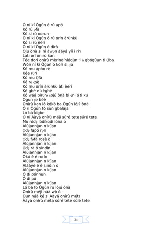 24
Ó ní kí Ògún ó rú apó
Kó rú ợfà
Kó si rú oorun
Ó ní ki Ògún ó rú orin àrùnkù
Kó si rú èèrí
Ó ní ki Ògún ó dirà
Ojú ònà si ni àwợn àáyá yíí i rin
Lati orí onirù kan
Tée dorí onirù mèrindínlógún ti ń gbógúun ti Ợba
Wón ní kí Ògún ó korí si ijú
Kó mu apóo rè
Kée rợrí
Kó mu Ợfà
Ké rợ ẹsè
Kó mu orín àrùnkù àti èèrí
Kó gbé e kègbé
Kó wáá pirợrợ şojú ònà bi ẹni ó ti kú
Ogun şe béè
Onírù kan ló kókó ba Ògún lójú ònà
Ó ri Ògún tó sùn gbalaja
Ló bá kígbe
Ó ní Ààyá onírù méjì súré tete súré tete
Mo ródẹ lódikodi lónà o
Àlùjannjan n kíjan
Ợdẹ fapó rợrí
Àlùjannjan n kíjan
Ợdẹ fợfà rosè ò
Àlùjannjan n kíjan
Ợdẹ rà ó sindin
Àlùjannjan n kíjan
Òkú è é rorín
Àlùjannjan n kíjan
Alààyè è é sindin ò
Àlùjannjan n kíjan
Ó di pónhun
Ó di pó
Àlùjannjan n kíjan
Ló bá fo Ògún ru lójú ònà
Onírù méjì náà wò ó
Òun náà ké si Ààyá onírù méta
Ààyá onírù méta súré tete súré tete
 