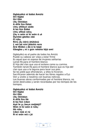 24
Ogbèyèkú ni bàbá Àmùlú
Orí Ogbó
Orí Otó
Ợkợ Omidan
A dífá fún Èèbó
Ợmợ afòkun sède
A bú fún Èèbó
Ợmợ afòsà wèsẹ
Ệbợ n wón ní kí wón ó şé
Òyìnbó gbébo ńbè
Ó rúbợ
Rírú ẹbợ èèrù àtùkèsù
Ệ wá bá níní jèbútú rere
Àrà tÉèbó ń dá ò le bàjé
Gbogbo ẹ ní ń gún rekete lójú omi
Ogbèyèkú es el padre de todos los Àmùlú
Puede su cabeza ser vieja y estar firme
Es aquel que es esposo de mujeres solitarias
Lanzó Ifá para el hombre blanco
El hijo del clan que usa el océano como su camino
También lanzó Ifá para el hombre blanco que es hijo del
clan que usa a la laguna para lavar sus pies.
Se les pidió que ofrendaran, y ellos lo hicieron.
Sacrificaron además de hacer los libres regalos a Èşù
Ven y únete a nosotros con buenas noticias.
Las buenas obras conformadas por el hombre blanco, no
serán destruidas y serán recordadas por los tiempos de los
tiempos.
Ogbèyèkú ni bàbá Àmùlú
Orí Ogbó
Orí Otó
Ợkợ Omidan
A dífá fún Ilè
A bú fún Ệdan
Ayé le yẹ àwợn méjèèjì?
Wón ní kí wón ó rúbợ
Ilè rúbợ
Ệdan náà si rú
N ní wón wá ń jó
 