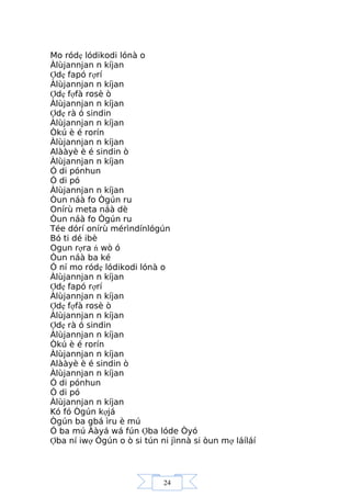 24
Mo ródẹ lódikodi lónà o
Àlùjannjan n kíjan
Ợdẹ fapó rợrí
Àlùjannjan n kíjan
Ợdẹ fợfà rosè ò
Àlùjannjan n kíjan
Ợdẹ rà ó sindin
Àlùjannjan n kíjan
Òkú è é rorín
Àlùjannjan n kíjan
Alààyè è é sindin ò
Àlùjannjan n kíjan
Ó di pónhun
Ó di pó
Àlùjannjan n kíjan
Òun náà fo Ògún ru
Onírù meta náà dè
Òun náà fo Ògún ru
Tée dórí onírù mérìndínlógún
Bó ti dé ibè
Ogun rợra ń wò ó
Òun náà ba ké
Ó ní mo ródẹ lódikodi lónà o
Àlùjannjan n kíjan
Ợdẹ fapó rợrí
Àlùjannjan n kíjan
Ợdẹ fợfà rosè ò
Àlùjannjan n kíjan
Ợdẹ rà ó sindin
Àlùjannjan n kíjan
Òkú è é rorín
Àlùjannjan n kíjan
Alààyè è é sindin ò
Àlùjannjan n kíjan
Ó di pónhun
Ó di pó
Àlùjannjan n kíjan
Kó fó Ògún kợjá
Ògún ba gbá ìru è mú
Ó ba mú Ààyá wá fún Ợba lóde Òyó
Ợba ní iwợ Ògún o ò si tún ni jìnnà si òun mợ láíláí
 