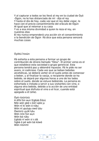 24
Y al capturar a todos se los llevó al rey en la ciudad de Òyó
-Ògún, no te has distanciado de mí - dijo el rey
Y hasta el día de hoy, cada vez que el rey debe viajar, lo
hace con el previo consentimiento del oráculo de Ògún
Al igual que al retornar a su casa
Y es a esa misma divinidad a quien le reza el rey, en
nuestros días
El rey nunca emprenderá una acción sin el consentimiento
o la bendición de Ògún Ifá dice que esta persona vencerá
muchas cosas
Òyèkú Ìrosùn
Ifá exhorta a esta persona a formar un grupo de
contribución de dinero llamado “Èésú”. El primer verso es el
que establece esta sociedad o grupo gerencial. Esta
persona tendrá paz y obtendrá riquezas. Ifá le pide no ser
avaro, ni codicioso. Cada vez que se beban bebidas
alcohólicas, se deberá verter en el suelo antes de comenzar
a beber, y al finalizar la vasija, o recipiente donde se ha
bebido, se dejará por algunas horas a uno de los lados
sobre el suelo, donde se estuvo bebiendo. La persona es
exhortada o instada a servir a sus visitantes con vino, o
alguna otra bebida, debido a la acción de una entidad
espiritual que disfruta el vino o el licor, cuando está
apegado a él (ella).
Òyè rùsùrùsù
A dífá fún wợn lỆgbàá Èésú
Níbi wón gbé ń kórí ajée jợ
Wón ní kí wón ó rúbợ
Wón ní ợpợlợpợ owó lẹbợ
Òwúùrú ẹyẹlé lẹbợ
Wón níre fún wợn
Wón bá rúbợ
Ệgbàá ní wón si ń dá
Ńgbà ó pé wón bá kówó
Wón nísinmì
 
