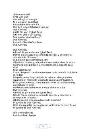 24
Ợkàan wón balè
Ayée wón dáa
N ní wá ń jó ní wá ń yò
Ní ń yin àwợn Babaláwo
Àwợn Babaláwo ń yin Ifá
Ó ní béè làwợn Babaláwo tòún wí
Òyè rùsùrùsù
A dífá fún wợn lỆgbàá Èésú
Níbi wón gbé ń kórí ajée jợ
Taa ló rúbợ báwònyí bẹẹrẹ?
Òyè rùsùrùsù
Àwợn ló rúbợ báwònyí bẹẹrẹ
Òyè rùsùrùsù
Òyè rùsùrùsù
Adivinó Ifá para ellos en Ệgbàá Èésú
Donde ellos estaban tratando de agregar y entender el
concepto de “Riqueza”
Le pidieron que sacrificaran con:
- Bastante dinero, y una paloma con varios años de vida -
Entonces ellos pidieron la invocación de la riqueza para
ellos
Ellos sacrificaron
Y contribuyeron con cinco peniques cada uno a la incipiente
sociedad
Después de un largo período de tiempo, ellos pudieron
repartirse el monto de lo ganado con las contribuciones
Ellos ganaron en paz mental y sus vidas se volvieron muy
provechosas y ricas
Alabaron a sus babaláwos y estos alabaron a Ifá
Òyè rùsùrùsù
Adivinó Ifá para ellos en Ệgbàá Èésú
Donde ellos estaban tratando de agregar y entender el
concepto de “Riqueza”
¿Quién realizó esta abundancia de sacrificio?
El pueblo de Òyè rùsùrùsù
Ellos son aquellos que realizaron juntos muchos sacrificios
El pueblo de Òyè rùsùrùsù
Ipín lawo òdómợdé
Àwàlàňfà lawo Àgagò
 