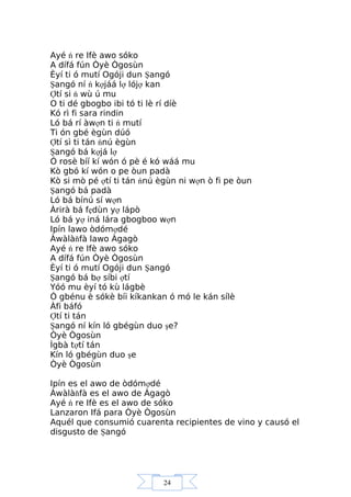 24
Ayé ń re Ifè awo sóko
A dífá fún Òyè Ògosùn
Èyí ti ó mutí Ogóji dun Şangó
Şangó ní ń kợjáá lợ lójợ kan
Ợtí si ń wù ú mu
O ti dé gbogbo ibi tó ti lè rí díè
Kó rì fi sara rindin
Ló bá rí àwợn ti ń mutí
Ti ón gbé ègùn dúó
Ợtí sì ti tán ńnú ègùn
Şangó bá kợjá lợ
Ó rosè bíí kí wón ó pè é kó wáá mu
Kò gbó kí wón o pe òun padà
Kò si mò pé ợtí ti tán ńnú ègùn ni wợn ò fi pe òun
Şangó bá padà
Ló bá bínú sí wợn
Àrirà bá fẹdùn yợ lápò
Ló bá yợ iná lára gbogboo wợn
Ipín lawo òdómợdé
Àwàlàňfà lawo Àgagò
Ayé ń re Ifè awo sóko
A dífá fún Òyè Ògosùn
Èyí ti ó mutí Ogóji dun Şangó
Şangó bá bợ síbi ợtí
Yóó mu èyí tó kù lágbè
Ó gbénu è sókè bíi kíkankan ó mó le kán sílè
Àfi báfó
Ợtí ti tán
Şangó ní kín ló gbégùn duo şe?
Òyè Ògosùn
Ìgbà tợtí tán
Kín ló gbégùn duo şe
Òyè Ògosùn
Ipín es el awo de òdómợdé
Àwàlàňfà es el awo de Àgagò
Ayé ń re Ifè es el awo de sóko
Lanzaron Ifá para Òyè Ògosùn
Aquél que consumió cuarenta recipientes de vino y causó el
disgusto de Şangó
 