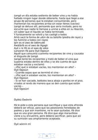 24
Şangó un día estaba sediento de beber vino y no había
hallado ningún lugar donde obtenerlo, hasta que llegó a ese
grupo de personas que lo estaban consumiendo, pero
mantenían los recipientes arriba sin estar llenos (vacíos)
Şangó se detuvo allí, pensando que sería invitado, pero no
escuchó que nadie le llamase a unirse a ellos en su libación,
sin saber que el líquido se había terminado
Y furiosamente se volvió y los castigó a todos
Àrìrà sacó la forma de ẹdùn de su bolsillo (piedra de rayo) y
los fulminó a todos con rayos
Ipín es el awo de òdómợdé
Àwàlàňfà es el awo de Àgagò
Ayé ń re Ifè es el awo de sóko
Lanzaron Ifá para Òyè Ògosùn
Aquél que consumía cuarenta recipientes de vino y causaba
el disgusto de Şangó
Şangó tomó los recipientes y trató de beber el vino que
suponía estaba dentro de ellos y se dio cuenta de que
estaban vacíos y exclamó:
- ¿Por qué si estaban vacíos, los mantenían en alto? –
Òyè Ògosùn
- Cuando sepas que se terminó el vino -
- ¿Por qué si estaban vacíos, los mantenían en alto? –
Òyè Ògosùn
- Si se han vaciado, boléalos boca abajo o ponlos en el piso,
virados al revés de manera que se den cuenta que están
vacíos –
Òyè Ògosùn!
Òyèkú Òwónrín
Ifá le pide a esta persona que sacrifique y que esta ofrenda
deberá ser eficaz, para que las posesiones heredadas de
padres y que aún mantiene, no le sean quitadas. Ifá dice
que es una gran persona. Ifá dice que algo maravilloso
viene a su encuentro, pero deberá sacrificar, para que así
su sumisión sea ampliamente aceptada.
Òyè wònrin mì
 