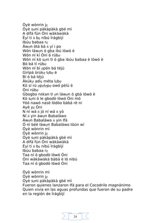 24
Òyè wònrin jẹ
Òyè sợni pàkàpàkà gbé mì
A dífá fún Òni wàkàwàkà
Èyí ti ń bẹ níbú Ìrágbìjí
Ibúu babaa rẹ
Àwợn òtá bá ń yí i po
Wón láwợn ó gba ibú lówó è
Wón ní kí Òni ó rúbợ
Wón ní kò sẹni tí ó gba ibúu babaa è lówó è
Bó bá tí rúbợ
Wón ní bí ợpón bá téjú
Gìrìpá òrúkợ lẹbợ è
Bí ò bá téjú
Àkùkợ adìẹ méta lẹbợ
Kó sí rú ợpợlợpợ owó pèlú è
Òni rúbợ
Gbogbo nňkan ti ợn láwợn ó gbà lówó è
Kò sẹni ó le gbodò lówó Òni mó
Yóó nawó nasè lódòo bàbá rè ni
Ayé yẹ Òni
N ní wá ń jó ní wá ń yò
Ní ń yin àwợn Babaláwo
Àwợn Babaláwo ń yin Ifá
Ó ní béè làwợn Babaláwo tòún wí
Òyè wònrin mì
Òyè wònrin jẹ
Òyè sợni pàkàpàkà gbé mì
A dífá fún Òni wàkàwàkà
Èyí ti ń bẹ níbú Ìrágbìjí
Ibúu babaa rẹ
Taa ní ó gbodò lówó Òni
Òni wàkàwàkà bàbá è ló nibú
Taa ní ó gbodò lówó Òni
Òyè wònrin mì
Òyè wònrin jẹ
Òyè sợni pàkàpàkà gbé mì
Fueron quienes lanzaron Ifá para el Cocodrilo magnánimo
Quien vivía en las aguas profundas que fueron de su padre
en la región de Ìrágbìjí
 
