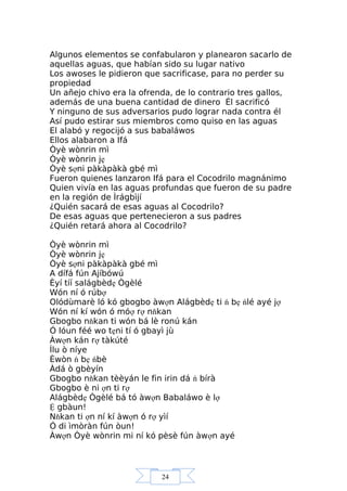 24
Algunos elementos se confabularon y planearon sacarlo de
aquellas aguas, que habían sido su lugar nativo
Los awoses le pidieron que sacrificase, para no perder su
propiedad
Un añejo chivo era la ofrenda, de lo contrario tres gallos,
además de una buena cantidad de dinero Él sacrificó
Y ninguno de sus adversarios pudo lograr nada contra él
Así pudo estirar sus miembros como quiso en las aguas
El alabó y regocijó a sus babaláwos
Ellos alabaron a Ifá
Òyè wònrin mì
Òyè wònrin jẹ
Òyè sợni pàkàpàkà gbé mì
Fueron quienes lanzaron Ifá para el Cocodrilo magnánimo
Quien vivía en las aguas profundas que fueron de su padre
en la región de Ìrágbìjí
¿Quién sacará de esas aguas al Cocodrilo?
De esas aguas que pertenecieron a sus padres
¿Quién retará ahora al Cocodrilo?
Òyè wònrin mì
Òyè wònrin jẹ
Òyè sợni pàkàpàkà gbé mì
A dífá fún Ajíbówú
Èyí tíí salágbèdẹ Ògèlé
Wón ní ó rúbợ
Olódùmarè ló kó gbogbo àwợn Alágbèdẹ ti ń bẹ ńlé ayé jợ
Wón ní kí wón ó móợ rợ nňkan
Gbogbo nňkan ti wón bá lè ronú kán
Ó lóun féé wo tẹni tí ó gbayì jù
Àwợn kán rợ tàkúté
Ìlu ò níye
Èwòn ń bẹ ńbè
Àdá ò gbèyín
Gbogbo nňkan tèèyán le fin irin dá ń bírà
Gbogbo è ni ợn ti rợ
Alágbèdẹ Ògèlé bá tó àwợn Babaláwo è lợ
Ệ gbàun!
Nňkan ti ợn ní kí àwợn ó rợ yìí
Ó di ìmòràn fún òun!
Àwợn Òyè wònrin mi ní kó pèsè fún àwợn ayé
 