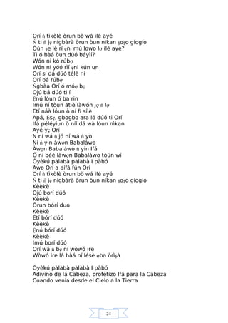 24
Orí ń tìkòlè òrun bò wá ilé ayé
Ń ti ń jẹ nígbàrà òrun òun nìkan şoşo gíogío
Òún şe lè rí ẹni mú lowo lợ ilé ayé?
Ti ó bàá òun dúó báyìí?
Wón ní kó rúbợ
Wón ní yóó rìí ẹni kún un
Orí sí dá dúó télè ni
Orí bá rúbợ
Ńgbàa Orí ó móợ bợ
Ojú bá dúó tì í
Ệnú lóun ó ba rin
Imú ní tòun àtiè làwón jợ ń lợ
Etí náà lóun ò ní fí sílè
Apá, Ệsẹ, gbogbo ara ló dúó ti Orí
Ifá péléyiun ò níí dá wà lóun nìkan
Ayé yẹ Orí
N ní wá ń jó ní wá ń yò
Ní ń yin àwợn Babaláwo
Àwợn Babaláwo ń yin Ifá
Ó ní béè làwợn Babaláwo tòún wí
Òyèkú pàlàbà pàlàbà I pàbó
Awo Orí a dífá fún Orí
Orí ń tìkòlè òrun bò wá ilé ayé
Ń ti ń jẹ nígbàrà òrun òun nìkan şoşo gíogío
Kèèkè
Ojú borí dúó
Kèèkè
Òrun bórí duo
Kèèkè
Etí bórí dúó
Kèèkè
Ệnú bórí dúó
Kèèkè
Imú borí dúó
Orí wá ń bẹ ní wòwó ire
Wòwó ire lá bàá ní lésè ợba òrìşà
Òyèkú pàlàbà pàlàbà I pàbó
Adivino de la Cabeza, profetizo Ifá para la Cabeza
Cuando venía desde el Cielo a la Tierra
 