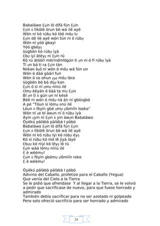 24
Babaláwo Ệşin ló dífá fún Ệşin
Ệşin ń tìkòlè òrun bò wá ilé ayé
Wón ní kó rúbợ kó tóó móợ lợ
Ệşin dé ilè ayé wón tún ni ó rúbợ
Wón ní yóó gbayì
Yóó gbèyẹ
Şùgbón kó rúbợ ìyà
Ệbợ iyì àtèyẹ ni Ệşin rú
Kó rú àtòòrì mèríndìnlógún ti ợn ni ó fí rúbợ ìyà
Ti ợn bá ti ra Ệşin tán
Nňkan òşó ni wón ó móợ wá fún un
Wón ó dàá gàárí fun
Wón ó so ohun ẹşợ móợ lára
Şùgbón bó bá dijợ kan
Ệşin ó sì ní ợmợ nínú ilé
Ợmợ èèyán ó bàá ta mợ Ệşin
Bí ợn tí ń gún un ní késé
Béè ni wón ó móợ nà án ní gbóńgbó
A pé “Tóun sì lómợ ńnú ilé
Lóun ń fèyín gbé ợmợ ẹlòmíín looko”
Wón ní şe bí àwợn ní ó rúbợ ìyà
Àyin ẹyin ní Ệşin ń yin àwợn Babaláwo
Òyèkú pàlàbà pàlàbà I pàbó
Babaláwo Ệşin ló dífá fún Ệşin
Ệşin ń tìkòlè òrun bò wá ilé ayé
Wón ní kó rúbợ Iyì kó rúbợ èyẹ
Kó si rúbợ kó mó lê jìyà láyé
Ệbợợ kó níyì kó léyẹ ló rú
Ệşin wáá lómợ nínú ilé
Ệ è wèèmợ!
Ệşin ń fèyín gbómợ ẹlòmíín roko
Ệ è wèèmợ!
Òyèkú pàlàbà pàlàbà I pàbó
Adivino del Caballo, profetizo para el Caballo (Yegua)
Que venía del Cielo a la Tierra
Se le pidió que ofrendase Y al llegar a la Tierra, se le volvió
a pedir que sacrificase de nuevo, para que fuese honrado y
admirado
También debía sacrificar para no ser azotado ni golpeado
Pero solo ofreció sacrificio para ser honrado y admirado
 