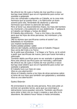 24
No ofreció los 16 cujes o fuetes de mar pacífico o rasca-
barriga (ewé àtòòrí) que era el ingrediente para evitar ser
azotado o golpeado
Una vez comprado o adquirido un Caballo, es la cosa más
hermosa que se pueda mirar, y le fabricarán un buen
asiento para ella, llenándole de abalorios y adornos
hermosos que llamen la atención de todos
Pero al tener sus descendientes (hijos), los hijos del hombre
los montarán y les patearán en sus abdómenes Y golpeará
al Caballo con látigos y fustas de àtòòrí
El Caballo dijo entonces: - Tuve a mis hijos y los ensille,
para que los hijos de otras personas, les montasen y les
pegasen –
¿No te dijimos que sacrificaras contra el azote? Los
babaláwos le recordaron
Les imploró tardíamente
Òyèkú pàlàbà pàlàbà I pàbó
Adivino del Caballo, profetizo para el Caballo (Yegua)
Que venía del Cielo a la Tierra
Se le pidió que ofrendase Y al llegar a la Tierra, se le volvió
a pedir que sacrificase de nuevo, para que fuese honrado y
admirado
También debía sacrificar para no ser azotado ni golpeado
Pero solo ofreció sacrificio para ser honrado y admirado
No ofreció los 16 cujes o fuetes de mar pacífico o rasca-
barriga (ewé àtòòrí) que era el ingrediente para evitar ser
azotado o golpeado
El Caballo tuvo sus hijos en casa
¡Eso es una aberración!
Ahora el Caballo monta a los hijos de otras personas sobre
el lomo de sus hijos que también son golpeados y azotados
¡Eso es una aberración!
Òyèkú Òkànràn
Ifá enmendará la vida de esta persona. Para esto pide un
animal con grandes tarros, para que sus enemigos o
detractores nunca puedan vencerle. También sacrificará
para estar a bien con su mujer o esposa y que ella no le
abandone. No deberá hacer falsas o malas amistades.
 