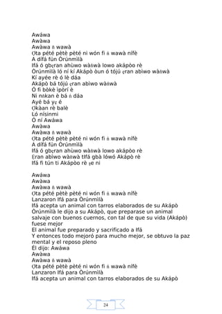 24
Awáwa
Awàwa
Awàwa ň wawà
Ợta pété pètè pèté ni wón fi ń wawà nífè
A dífá fún Òrúnmìlà
Ifá ó gbẹran ahùwo wàňwà lowo akápòo rè
Òrúnmìlà ló ní kí Akápò òun ó tójú ẹran abìwo wàňwà
Kí ayée rè ó lè dáa
Akápò bá tójú ẹran abìwo wàňwà
Ó fi bòkè ìpòrí è
Ni nňkan è bá ń dáa
Ayé bá yẹ é
Ợkàan rè balè
Ló nísinmi
Ó ní Awáwa
Awàwa
Awàwa ň wawà
Ợta pété pètè pèté ni wón fi ń wawà nífè
A dífá fún Òrúnmìlà
Ifá ó gbẹran ahùwo wàňwà lowo akápòo rè
Ệran abìwo wàňwà tIfá gbà lówó Akápò rè
Ifá fi tún ti Akápòo rè şe ni
Awáwa
Awàwa
Awàwa ň wawà
Ợta pété pètè pèté ni wón fi ń wawà nífè
Lanzaron Ifá para Òrúnmìlà
Ifá acepta un animal con tarros elaborados de su Akápò
Òrúnmìlà le dijo a su Akápò, que preparase un animal
salvaje con buenos cuernos, con tal de que su vida (Akápò)
fuese mejor
El animal fue preparado y sacrificado a Ifá
Y entonces todo mejoró para mucho mejor, se obtuvo la paz
mental y el reposo pleno
Él dijo: Awáwa
Awàwa
Awàwa ň wawà
Ợta pété pètè pèté ni wón fi ń wawà nífè
Lanzaron Ifá para Òrúnmìlà
Ifá acepta un animal con tarros elaborados de su Akápò
 
