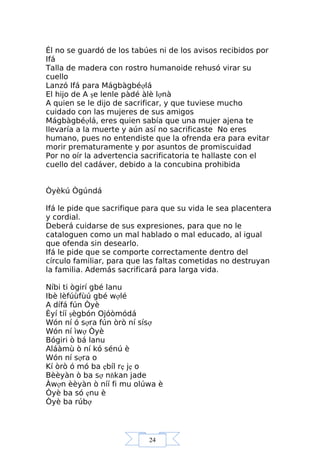 24
Él no se guardó de los tabúes ni de los avisos recibidos por
Ifá
Talla de madera con rostro humanoide rehusó virar su
cuello
Lanzó Ifá para Mágbàgbéợlá
El hijo de A şe lenle pàdé àlè lợnà
A quien se le dijo de sacrificar, y que tuviese mucho
cuidado con las mujeres de sus amigos
Mágbàgbéợlá, eres quien sabía que una mujer ajena te
llevaría a la muerte y aún así no sacrificaste No eres
humano, pues no entendiste que la ofrenda era para evitar
morir prematuramente y por asuntos de promiscuidad
Por no oír la advertencia sacrificatoria te hallaste con el
cuello del cadáver, debido a la concubina prohibida
Òyèkú Ògúndá
Ifá le pide que sacrifique para que su vida le sea placentera
y cordial.
Deberá cuidarse de sus expresiones, para que no le
cataloguen como un mal hablado o mal educado, al igual
que ofenda sin desearlo.
Ifá le pide que se comporte correctamente dentro del
círculo familiar, para que las faltas cometidas no destruyan
la familia. Además sacrificará para larga vida.
Níbi ti ògirí gbé lanu
Ibè lèfúùfùú gbé wợlé
A dífá fún Òyè
Èyí tíí şègbón Ojóòmódá
Wón ní ó sợra fún òrò ní sísợ
Wón ní ìwợ Òyè
Bógiri ò bá lanu
Aláàmù ò ní kó sénú è
Wón ní sợra o
Kí òrò ó mó ba ẹbíl rẹ jẹ o
Bèèyàn ò ba sợ nňkan jade
Àwợn èèyàn ò níí fi mu olúwa è
Òyè ba só ẹnu è
Òyè ba rúbợ
 
