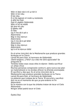 24
Wón ní àbá náà ò níí şe lórí è
Wón ní kó rúbợ
Ó bá rúbợ
Ó ní Ìtò ògànjó níí múlè sợ kùtùkùtù
A dífá fún Òyè
Òyè tíí şègbón Ojóòmódá
Wón ní kó sá káalè
Kó jàre kó şẹbợ
Ó gbébợ ńbè
Ó rúbợ
Ợjợ ti mo dá ò pé o
Àkànmànà
Nígi ó móợ kànrun
Àkànmànà
Ợjợ ti mo dá ò pé láíláí
Àkànmànà
Nígi ó móợ kànrun
Àkànmànà
Igí ò níí le kànrun láíláí
Es el orine (micción) de la Medianoche que produce grandes
burbujas en la Tierra
Lanzó Ifá para Òyè, el hermano de Ojóòmódá
¿Seré longevo, y feliz? ¿La vida me será agraciada? Se
preguntó él
Tendrás todas esas cosas ellos le dijeron Debía sacrificar
un añejo chivo
Muchas personas conspirarán contra tí, pero nunca ese plan
se materializará si no olvidas ofrecer la ofrenda aconsejada
Él sacrificó y dijo que: Es el orine (micción) de la
Medianoche que produce grandes burbujas en la Tierra
Lanzó Ifá para Òyè, el hermano de Ojóòmódá
Le pidieron que cuidase de la Tierra Él escuchó y sacrificó
Aún no es el momento de que yo pre-ordene mi fin
Àkànmànà
Es la manera con la que los árboles tratan de tocar el Cielo
Àkànmànà
Ningún árbol podrá tocar el Cielo
Òyèkú Òsá
 