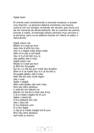 24
Ogbè Ìwòrì
El cliente está considerando a menudo empezar o acabar
una relación. La persona deberá mantener una buena
actitud con sus amigos, evitando ser tacaño, que sería una
de las maneras de desacreditarle. No se cuentan los planes
futuros a nadie, el enemigo estará siempre muy cercano a
la persona, pero no se deberá montar en cólera al saber o
descubrirlo.
Ogbè wèyin wò
Bájáà re o baà pa ikun
Awo Ợdẹ ló dífá fún Ợdẹ
Ợdẹ ni ń regbó méje èlùjù méje
Wón ní ki Ợdẹ ó sá káalè
Ệbợ ní ó şé kó tóó mợợ lợ
Ợdẹ gbébợ ńbè ó rúbợ
Ogbè wèyin wò
Bájáà re o baà pa ikun
A dífá fún Ònyagbè
Èyí to ń lợ rèé ba wợn múlè oko àiròdùn
Wón ní ó sá káalè Ệbợ ní ó şé kó tóó lợ
Ònyagbè gbébợ ńbè ó rúbợ
Wón lòó ba wón múlè légàn
Ợdẹ ń sợdẹ
Àgbè ń sàgbè
Wón wáá gbébợ ńbè wón rúbợ
Rírú Ệbợ èèrù àtùkèşù
Ệ wáá bá níní jèbútú ire
Jèbútú ire làá bá ni lésè ợba òrìşà
Ệ jé á móde mágbè kó lê yẹni
Àgbè ń tokoó bò
Ó mu Ìkókóró fún Ợdẹ
Ợdẹ ń tíjùú bò
Ó mu Ìkókóró ẹran
O si fún Àgbè
Ệ sàá jé á móde mágbè kó lê yẹni
Rírú Ệbợ èèrù àtùkèşù
Ayé wáá yẹ tùtúru!
 