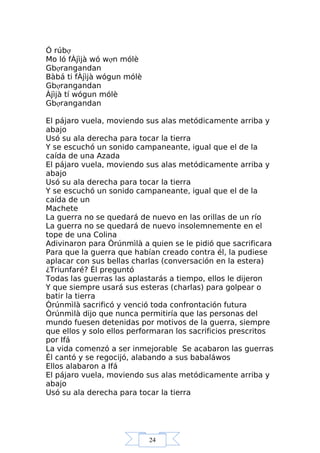 24
Ó rúbợ
Mo ló fÀjìjà wó wợn mólè
Gbợrangandan
Bàbá ti fÀjìjà wógun mólè
Gbợrangandan
Àjìjà tí wógun mólè
Gbợrangandan
El pájaro vuela, moviendo sus alas metódicamente arriba y
abajo
Usó su ala derecha para tocar la tierra
Y se escuchó un sonido campaneante, igual que el de la
caída de una Azada
El pájaro vuela, moviendo sus alas metódicamente arriba y
abajo
Usó su ala derecha para tocar la tierra
Y se escuchó un sonido campaneante, igual que el de la
caída de un
Machete
La guerra no se quedará de nuevo en las orillas de un río
La guerra no se quedará de nuevo insolemnemente en el
tope de una Colina
Adivinaron para Òrúnmìlà a quien se le pidió que sacrificara
Para que la guerra que habían creado contra él, la pudiese
aplacar con sus bellas charlas (conversación en la estera)
¿Triunfaré? Él preguntó
Todas las guerras las aplastarás a tiempo, ellos le dijeron
Y que siempre usará sus esteras (charlas) para golpear o
batir la tierra
Òrúnmìlà sacrificó y venció toda confrontación futura
Òrúnmìlà dijo que nunca permitiría que las personas del
mundo fuesen detenidas por motivos de la guerra, siempre
que ellos y solo ellos performaran los sacrificios prescritos
por Ifá
La vida comenzó a ser inmejorable Se acabaron las guerras
Él cantó y se regocijó, alabando a sus babaláwos
Ellos alabaron a Ifá
El pájaro vuela, moviendo sus alas metódicamente arriba y
abajo
Usó su ala derecha para tocar la tierra
 