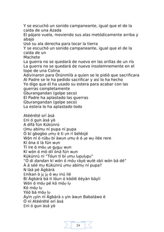 24
Y se escuchó un sonido campaneante, igual que el de la
caída de una Azada
El pájaro vuela, moviendo sus alas metódicamente arriba y
abajo
Usó su ala derecha para tocar la tierra
Y se escuchó un sonido campaneante, igual que el de la
caída de un
Machete
La guerra no se quedará de nuevo en las orillas de un río
La guerra no se quedará de nuevo insolemnemente en el
tope de una Colina
Adivinaron para Òrúnmìlà a quien se le pidió que sacrificara
Al Padre se le ha pedido sacrificar y así lo ha hecho
Yo digo que él ha usado su estera para acabar con las
guerras completamente
Gbợrangandan (golpe seco)
El Padre ha aplastado las guerras
Gbợrangandan (golpe seco)
La estera lo ha aplastado todo
Atéérété orí àsá
Ệni ó gun àsá yò
A dífá fún Kúkúnrú
Ợmợ abímợ ní pupa ní pupa
Ó bí gbogbo ợmợ è ti ợn rí béléńjé
Wón ní ó rúbợ bí àwợn ợmợ è ó şe wợ ilée rere
Kí òna ó là fún wợn
Tí ire ó móợ şe gẹgẹẹ wợn
Kí wón ó mó díí òná fún wợn
Kúkúnrú ní “Tóun tí bí ợmợ lợpợlợpợ”
“Ó di dandan kí wón ó móợ ráyè wợlè ńbii wón bá dé”
À á séé mợ Kúkúnrú ợmợ abímợ ní pupa?
N làá pé Àgbàrà
Ệníkan ò jẹ jẹ ó wợ inú ilé
Bí Àgbàrà bá ti lóun ó kòólé èèyàn báyìí
Wón ó móợ pé kó móợ lợ
Kó móợ lợ
Yóó bá móợ lợ
Àyìn ẹyìn ní Àgbàrà ń yin àwợn Babaláwo è
Ó ní Atéérété orí àsá
Ệni ó gun àsá yò
 