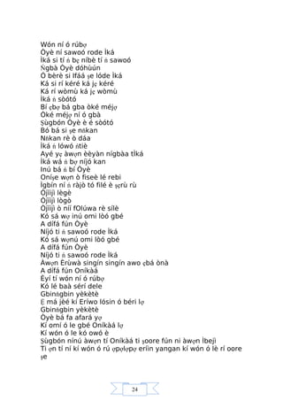 24
Wón ní ó rúbợ
Òyè ní sawoó rode Ìká
Ìká si tí ń bẹ níbè tí ń sawoó
Ńgbà Òyè dóhùún
Ó bèrè si Ifáá şe lóde Ìká
Ká si rí kéré ká jẹ kéré
Ká rí wòmù ká jẹ wòmù
Ìká ń sòótó
Bí ẹbợ bá gba òké méjợ
Òké méjợ ní ó gbà
Şùgbón Òyè è é sòótó
Bó bá si şe nňkan
Nňkan rè ò dáa
Ìká ń lówó ńtiè
Ayé yẹ àwợn èèyàn nígbàa tÌká
Ìká wá ń bợ níjó kan
Inú bá ń bí Òyè
Oníşe wợn ò fiseè lé rebi
Ìgbín ní ń ràjò tó filé è şẹrù rù
Òjììjì lègè
Òjììjì lògò
Òjììjì ò níí fOlúwa rè sílè
Kó sá wợ inú omi lòó gbé
A dífá fún Òyè
Níjó ti ń sawoó rode Ìká
Kó sá wợnú omi lòó gbé
A dífá fún Òyè
Níjó ti ń sawoó rode Ìká
Àwợn Èrùwà singín singín awo ẹbá ònà
A dífá fún Oníkàá
Èyí tí wón ní ó rúbợ
Kó lé baà sérí dele
Gbinňgbin yèkètè
Ệ má jèé kí Eríwo lósin ó béri lợ
Gbinňgbin yèkètè
Òyè bá fa afará yợ
Kí omí ó le gbé Oníkàá lợ
Kí wón ó le kó owó è
Şùgbón nínú àwợn tí Oníkàá ti şoore fún ni àwợn Ìbejì
Ti ợn tí ní kí wón ó rú ợpợlợpợ eríin yangan kí wón ó lè rí oore
şe
 