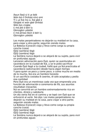 24
Àwợn Ìbejì si ti şe béè
Wón bá rí Oníkàá nínú omi
Tí ń şe Ìká mù ú, Ìká gbé e
Gbígbé ní wón gbé Oníkàá
Wón bá ń kigbe
Ệ mó jèé ó béri lợ
Gbinňgbin yèkètè
Ệ mó jéríwo lósin ó béri lợ
Gbinňgbin yèkètè
Los malos perpetradores no dejarán su maldad en la casa,
para viajar a otra parte; seguirán siendo malos
La Babosa (Caracol) viaja y lleva como carga su propia
concha (casa)
Òjììjì (sombra) lègè
Òjììjì (sombra) lògò
La Sombra nunca dejará o se alejará de su sujeto, para vivir
en profundas aguas
Lanzaron adivinación para Òyè, quien se aventuraba en
sacerdocio en la ciudad de Ìká, y se le pidió sacrificar
Cuando Òyè llegó a la ciudad, halló que ya Ìká practicaba el
sacerdocio (adivinación) desde hacía algún tiempo
Y para quien ve poco y come poco, o come mucho en medio
de lo mucho, Ìká era un hombre honesto
Si un sacrificio costaba 8 cowríes, él solo aceptaba y pedía
esa cantidad
Pero Òyè era un mentiroso cada vez que emprendía una
función de adivinación o ceremonia de Ifá, sus asuntos
resultaban inexactos
Ìká se convirtió en un hombre extremadamente rico en
clientes, dinero y sabiduría
Un día venía Ìká en el camino y se topó con Òyè que se
enfureció al verle Ìká dijo: Los malos perpetradores no
dejarán su maldad en la casa, para viajar a otra parte;
seguirán siendo malos
La Babosa (Caracol) viaja y lleva como carga su propia
concha (casa)
Òjììjì (sombra) lègè
Òjììjì (sombra) lògò
La Sombra nunca dejará o se alejará de su sujeto, para vivir
en profundas aguas
 