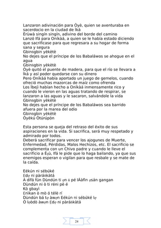 24
Lanzaron adivinación para Òyè, quien se aventuraba en
sacerdocio en la ciudad de Ìká
Èrùwà singín singín, adivino del borde del camino
Lanzó Ifá para Oníkàá, a quien se le había estado diciendo
que sacrificase para que regresara a su hogar de forma
sana y segura
Gbinňgbin yèkètè
No dejes que el príncipe de los Babaláwos se ahogue en el
agua
Gbinňgbin yèkètè
Òyè quitó el puente de madera, para que el río se llevara a
Ìká y así poder quedarse con su dinero
Pero Oníkàá había aportado un juego de gemelos, cuando
ofreció muchas mazorcas de maíz como ofrenda
Los Ìbejì habían hecho a Oníkàá inmensamente rico y
cuando le vieron en las aguas tratando de respirar, se
lanzaron a las aguas y le sacaron, salvándole la vida
Gbinňgbin yèkètè
No dejes que el príncipe de los Babaláwos sea barrido
afuera por la marea del odio
Gbinňgbin yèkètè
Òyèkú Òtúrúpòn
Esta persona se queja del retraso del éxito de sus
aspiraciones en la vida. Si sacrifica, será muy respetado y
admirado por todos.
Deberá sacrificar para vencer los ajogunes de Muerte,
Enfermedad, Pérdidas, Malos Hechizos, etc. El sacrificio se
complementa con un Chivo padre y cuando le lleve el
sacrificio a Èşù, Ifá le pide que lo haga bailando, ya que sus
enemigos esperan o vigilan para que resbale y se mate de
la caída.
Eékún ni sébúké
Ệdợ ni pàráňkàtá
A dífá fún Dùndún ti ợn ń pé lÁàfìn ợsán gangan
Dùndún ni ò ti réni pè é
Kò gbayì
Ệnìkan ò mò ó télè rí
Dùndún bá tợ àwợn Eékún ni sébúké lợ
Ó lợòdò àwợn Ệdợ ni pàráňkàtá
 