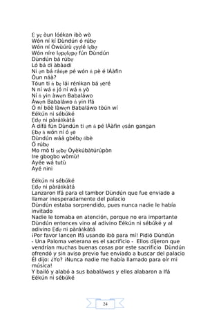 24
Ệ yẹ òun lóókan ibò wò
Wón ní kí Dùndún ó rúbợ
Wón ní Òwùúrù ẹyẹlé lẹbợ
Wón níre lợpợlợpợ fún Dùndún
Dùndún bá rúbợ
Ló bá di àbàadi
Ni ợn bá ráńşe pé wón ń pè é lÁàfin
Òun náà?
Tóun ti ń bẹ lái rénìkan bá şeré
N ní wá ń jó ní wá ń yò
Ní ń yin àwợn Babaláwo
Àwợn Babaláwo ń yin Ifá
Ó ní béè làwợn Babaláwo tòún wí
Eékún ni sébúké
Ệdợ ni pàráňkàtá
A dífá fún Dùndún ti ợn ń pé lÁàfìn ợsán gangan
Ệbợ ń wón ní ó şe
Dùndún wáá gbébợ ńbè
Ó rúbợ
Mo mò ti şẹbợ Òyèkúbàtúrúpòn
Ire gbogbo wòmù!
Ayée wá tutù
Ayé nini
Eékún ni sébúké
Ệdợ ni pàráňkàtá
Lanzaron Ifá para el tambor Dùndún que fue enviado a
llamar inesperadamente del palacio
Dùndún estaba sorprendido, pues nunca nadie le había
invitado
Nadie le tomaba en atención, porque no era importante
Dùndún entonces vino al adivino Eékún ni sébúké y al
adivino Ệdợ ni pàráňkàtá
¡Por favor lancen Ifá usando ibò para mí! Pidió Dùndún
- Una Paloma veterana es el sacrificio - Ellos dijeron que
vendrían muchas buenas cosas por este sacrificio Dùndún
ofrendó y sin aviso previo fue enviado a buscar del palacio
Él dijo: ¿Yo? ¡Nunca nadie me había llamado para oír mi
música!
Y bailó y alabó a sus babaláwos y ellos alabaron a Ifá
Eékún ni sébúké
 