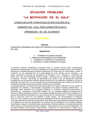 PROPUESTA DE INTERVENCIÓN “LA MOTIVACIÓN EN EL AULA”
IRMA FABIÁN SUÁREZ Pág. 1
SITUACIÓN PROBLEMA
“LA MOTIVACIÓN EN EL AULA”
¿CÓMO EJECUTAR ESTRATEGIAS DE MOTIVACIÓN EN EL
AMBIENTE DEL AULA, PARA LOGRAR ÉXITO EN EL
APRENDIZAJE DE LOS ALUMNOS?
OBJETIVOS
General:
Implementar estrategias para mejorar la motivación de los estudiantes en el Ambiente
del aula.
Específicos:
 . Fortalecer mi práctica docente
 Mejorar el aprendizaje de mis estudiantes
 . Fortalecer mi relación con los alumnos
 Promover un mejor ambiente en el aula
La situación problema identificada se interpreta desde un contexto escolar donde la participación
colectiva para el aprendizaje, en el que los estudiantes, al interactuar entre ellos mismos y con el profesor,
dinamizan su actividad generando procesos conducentes a la construcción de conocimientos donde la
motivación es una capacidad más de la personalidad de cada individuo que es educable y se
puede desarrollar, de acuerdo con los objetivos del Programa Yo no Abandono y ConstruyeT por
medio de la caja de herramientas ,fichas de trabajo y lecciones que se integran en cada programa
se aplicarán diversas actividades de aprendizaje para ayudar a que los estudiantes desarrollen
competencias que les permitan enfrentar distintas situaciones en los diferentes contextos en los que se
desarrollen, por esta razón, es muy importante que los temas integradores que se elijan para abordar los
contenidos de nuestros programas de estudio cumplan con este cometido
La adecuada elección y evaluación de situaciones problema nos ayuda a determinar en que medida los
estudiantes han obtenido o potencializado capacidades para resolver problemas determinados al
desarrollar cierta motivación en su aspecto académico y formación integral. Por estas razones al
desarrollar una propuesta de intervención integrada por una estrategia didáctica es necesario que la
situación problema planteada cumpla con los requisitos establecidos para rendir buenos resultados en el
proceso de enseñanza-aprendizaje. En el caso particular de los contenidos de mi módulo comunicación
para la interacción social, son muy factibles al poder integrar una transversalidad en referencia
hacia los otros módulos. Los alumnos del grupo heterogéneo de 38 alumnos provienen de comunidades
y municipios aledaños al municipio de Atlacomulco y del mismo siguen generalmente estereotipos que ven
en la televisión, son alumnos adolescentes con cambios físicos y psicológicos muy inquietos, rebeldes,
desconfiados, inseguros, introvertidos flojos y descuidados en primera instancia, con el paso del tiempo los
vamos puliendo y van superando aspectos negativos, llegan algunos a ser muy buenos estudiantes, por
que tienen también mucha energía, cosas positivas y ganas de vivir; ellos conocen el objetivo de su
 