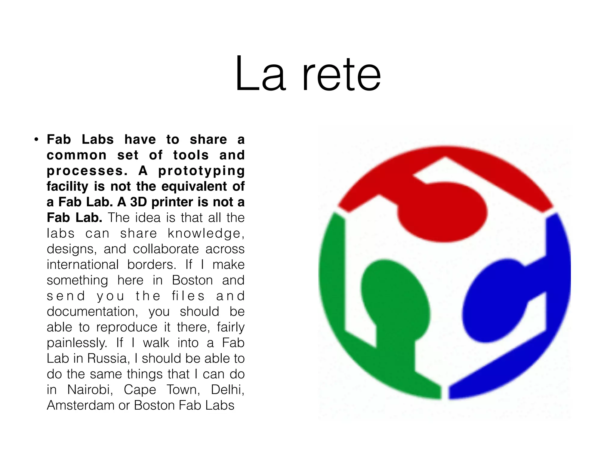 La rete 
• Fab Labs have to share a 
common set of tools and 
processes. A prototyping 
facility is not the equivalent of 
a Fab Lab. A 3D printer is not a 
Fab Lab. The idea is that all the 
labs can share knowledge, 
designs, and collaborate across 
international borders. If I make 
something here in Boston and 
s e n d y o u t h e fi l e s a n d 
documentation, you should be 
able to reproduce it there, fairly 
painlessly. If I walk into a Fab 
Lab in Russia, I should be able to 
do the same things that I can do 
in Nairobi, Cape Town, Delhi, 
Amsterdam or Boston Fab Labs 
 