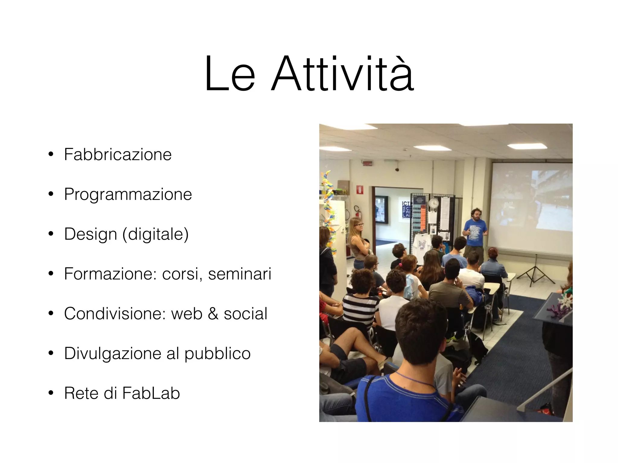 Le Attività 
• Fabbricazione 
• Programmazione 
• Design (digitale) 
• Formazione: corsi, seminari 
• Condivisione: web & social 
• Divulgazione al pubblico 
• Rete di FabLab 
 