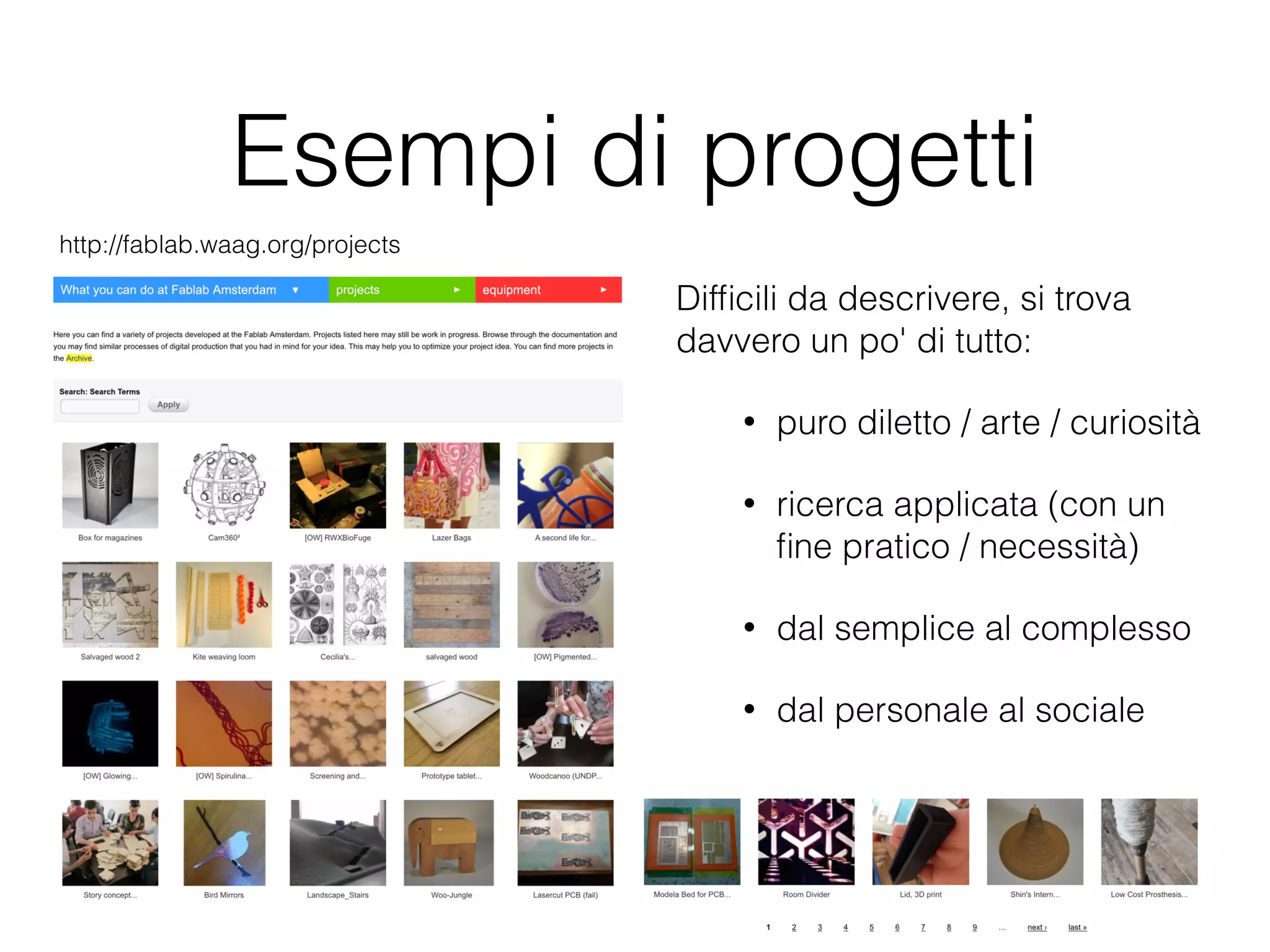 Esempi di progetti 
Difficili da descrivere, si trova 
davvero un po' di tutto: 
• puro diletto / arte / curiosità 
• ricerca applicata (con un 
fine pratico / necessità) 
• dal semplice al complesso 
• dal personale al sociale 
http://fablab.waag.org/projects 
 