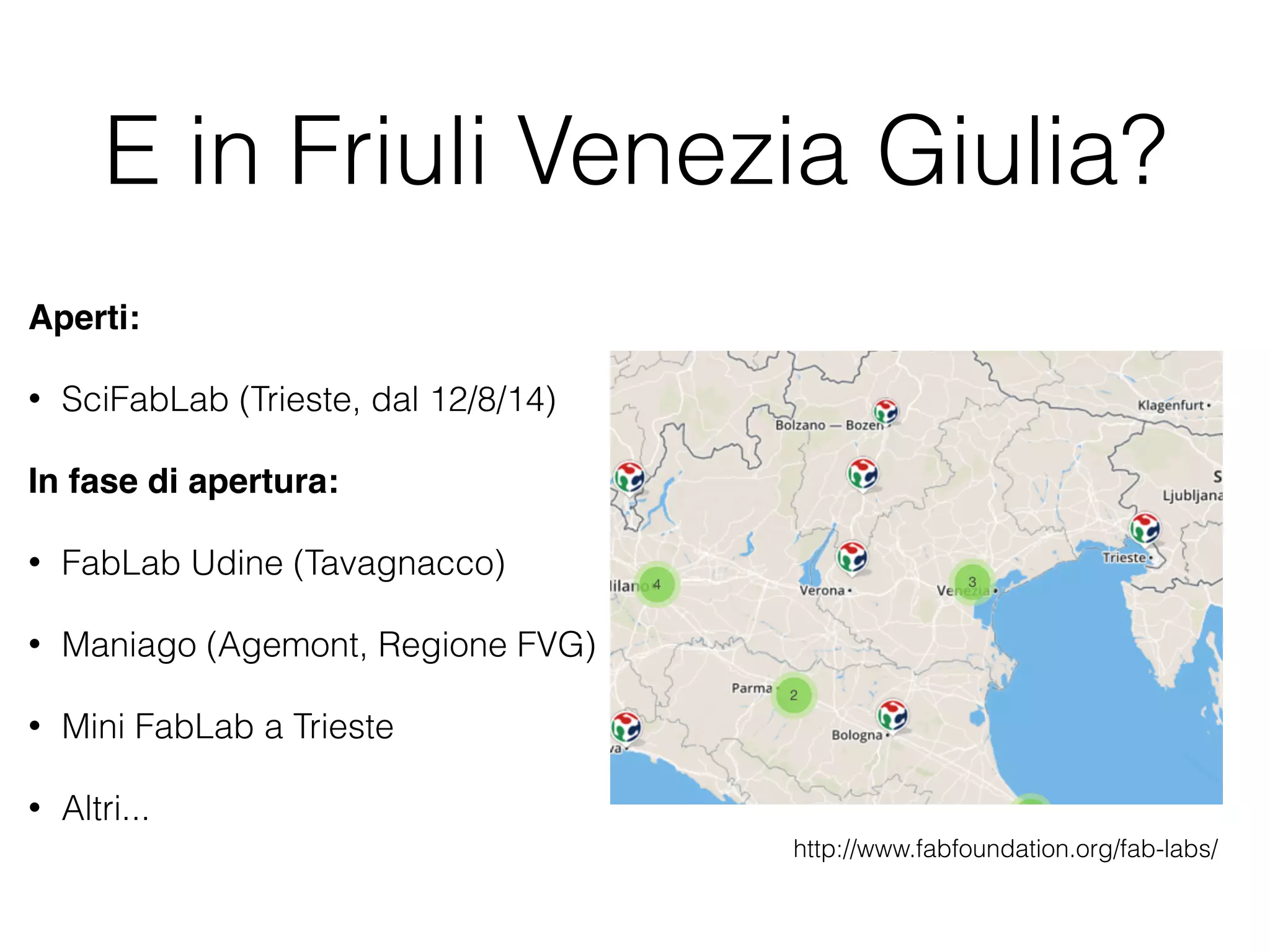 E in Friuli Venezia Giulia? 
Aperti: 
• SciFabLab (Trieste, dal 12/8/14) 
In fase di apertura: 
• FabLab Udine (Tavagnacco) 
• Maniago (Agemont, Regione FVG) 
• Mini FabLab a Trieste 
• Altri... 
http://www.fabfoundation.org/fab-labs/ 
 