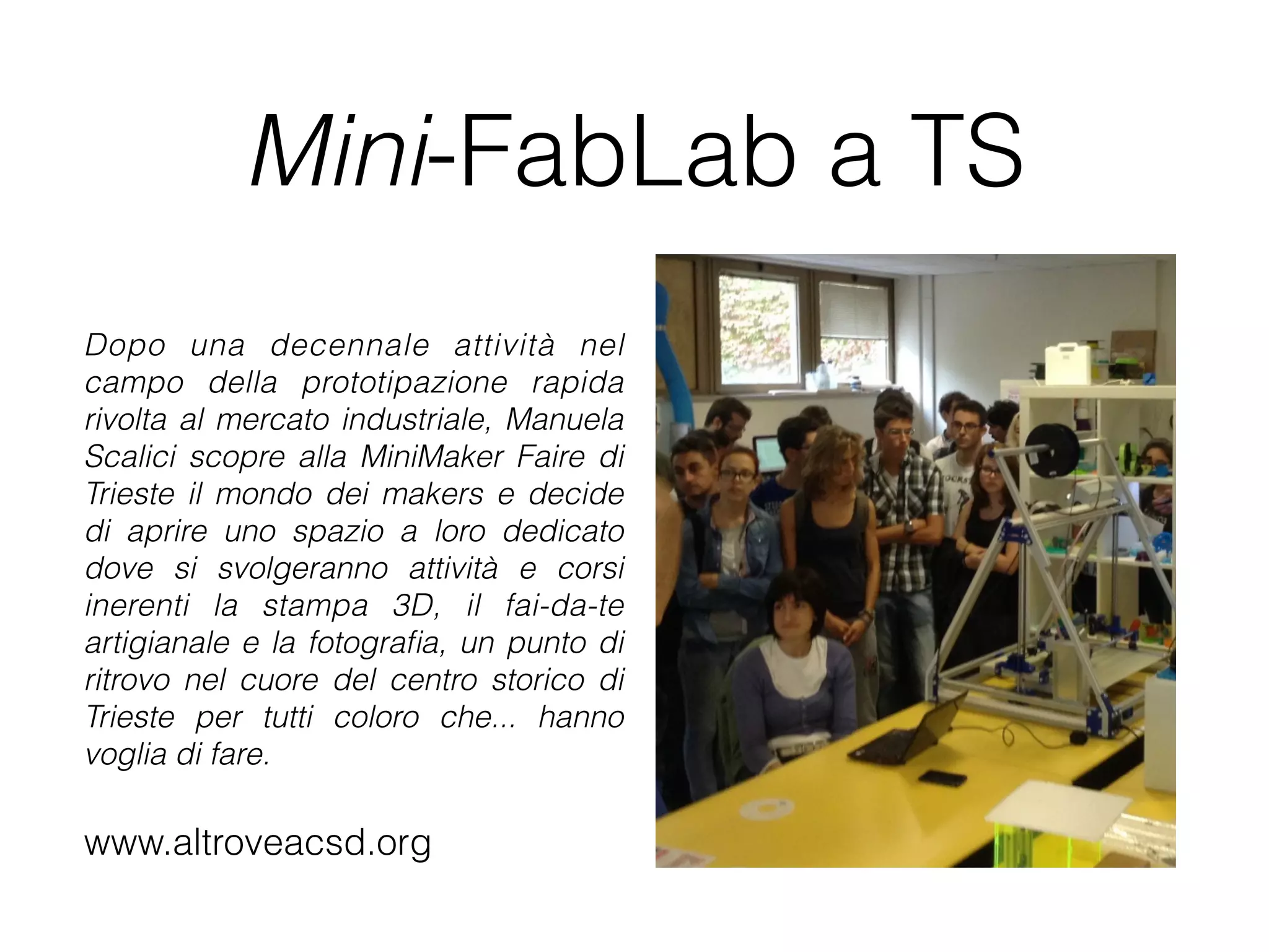 Mini-FabLab a TS 
Dopo una decennale attività nel 
campo della prototipazione rapida 
rivolta al mercato industriale, Manuela 
Scalici scopre alla MiniMaker Faire di 
Trieste il mondo dei makers e decide 
di aprire uno spazio a loro dedicato 
dove si svolgeranno attività e corsi 
inerenti la stampa 3D, il fai-da-te 
artigianale e la fotografia, un punto di 
ritrovo nel cuore del centro storico di 
Trieste per tutti coloro che... hanno 
voglia di fare. 
www.altroveacsd.org 
 
