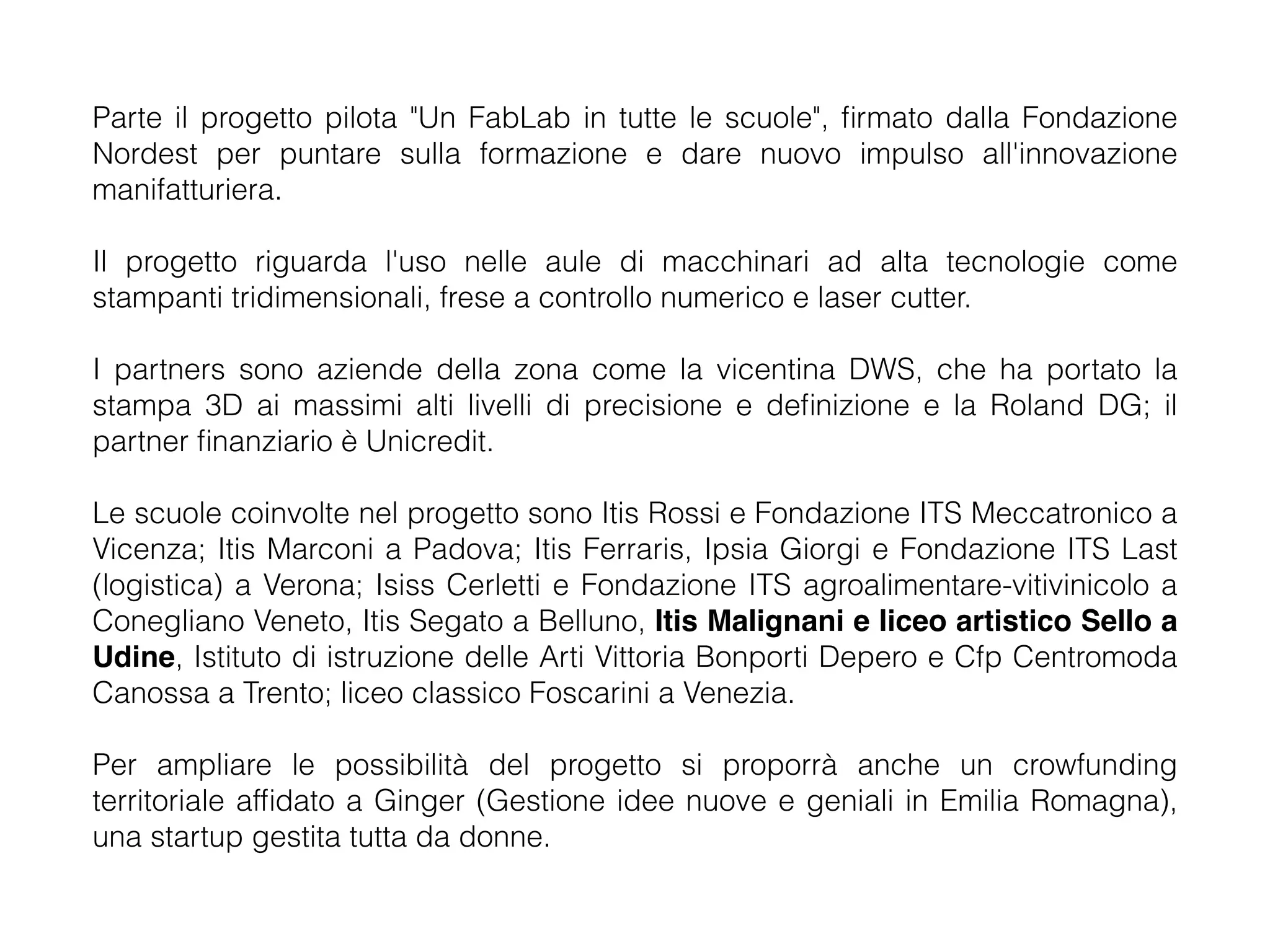 Parte il progetto pilota "Un FabLab in tutte le scuole", firmato dalla Fondazione 
Nordest per puntare sulla formazione e dare nuovo impulso all'innovazione 
manifatturiera. 
Il progetto riguarda l'uso nelle aule di macchinari ad alta tecnologie come 
stampanti tridimensionali, frese a controllo numerico e laser cutter. 
I partners sono aziende della zona come la vicentina DWS, che ha portato la 
stampa 3D ai massimi alti livelli di precisione e definizione e la Roland DG; il 
partner finanziario è Unicredit. 
Le scuole coinvolte nel progetto sono Itis Rossi e Fondazione ITS Meccatronico a 
Vicenza; Itis Marconi a Padova; Itis Ferraris, Ipsia Giorgi e Fondazione ITS Last 
(logistica) a Verona; Isiss Cerletti e Fondazione ITS agroalimentare-vitivinicolo a 
Conegliano Veneto, Itis Segato a Belluno, Itis Malignani e liceo artistico Sello a 
Udine, Istituto di istruzione delle Arti Vittoria Bonporti Depero e Cfp Centromoda 
Canossa a Trento; liceo classico Foscarini a Venezia. 
Per ampliare le possibilità del progetto si proporrà anche un crowfunding 
territoriale affidato a Ginger (Gestione idee nuove e geniali in Emilia Romagna), 
una startup gestita tutta da donne. 
 