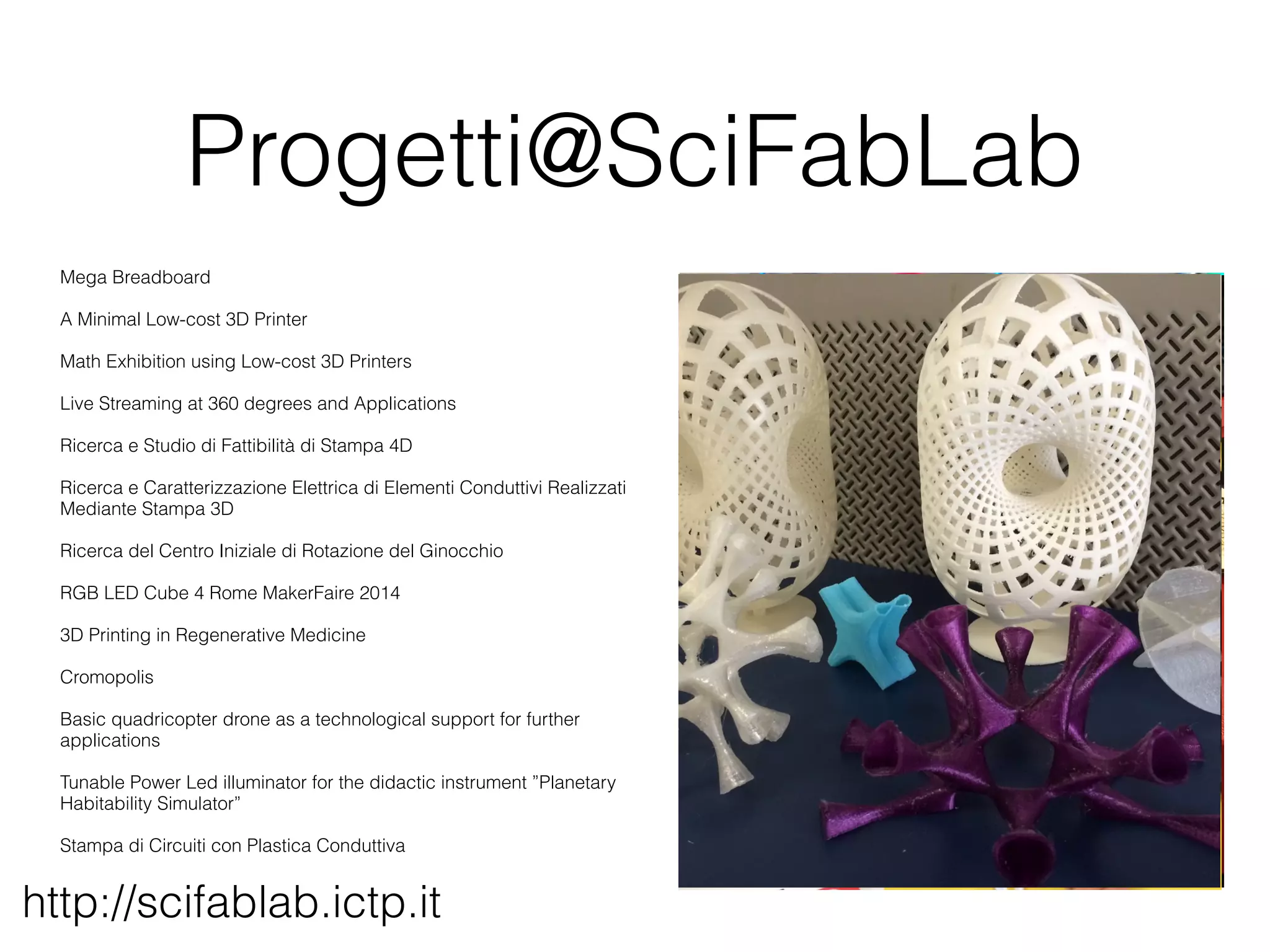 Progetti@SciFabLab 
Mega Breadboard 
A Minimal Low-cost 3D Printer 
Math Exhibition using Low-cost 3D Printers 
Live Streaming at 360 degrees and Applications 
Ricerca e Studio di Fattibilità di Stampa 4D 
Ricerca e Caratterizzazione Elettrica di Elementi Conduttivi Realizzati 
Mediante Stampa 3D 
Ricerca del Centro Iniziale di Rotazione del Ginocchio 
RGB LED Cube 4 Rome MakerFaire 2014 
3D Printing in Regenerative Medicine 
Cromopolis 
Basic quadricopter drone as a technological support for further 
applications 
Tunable Power Led illuminator for the didactic instrument ”Planetary 
Habitability Simulator” 
Stampa di Circuiti con Plastica Conduttiva 
http://scifablab.ictp.it 
 