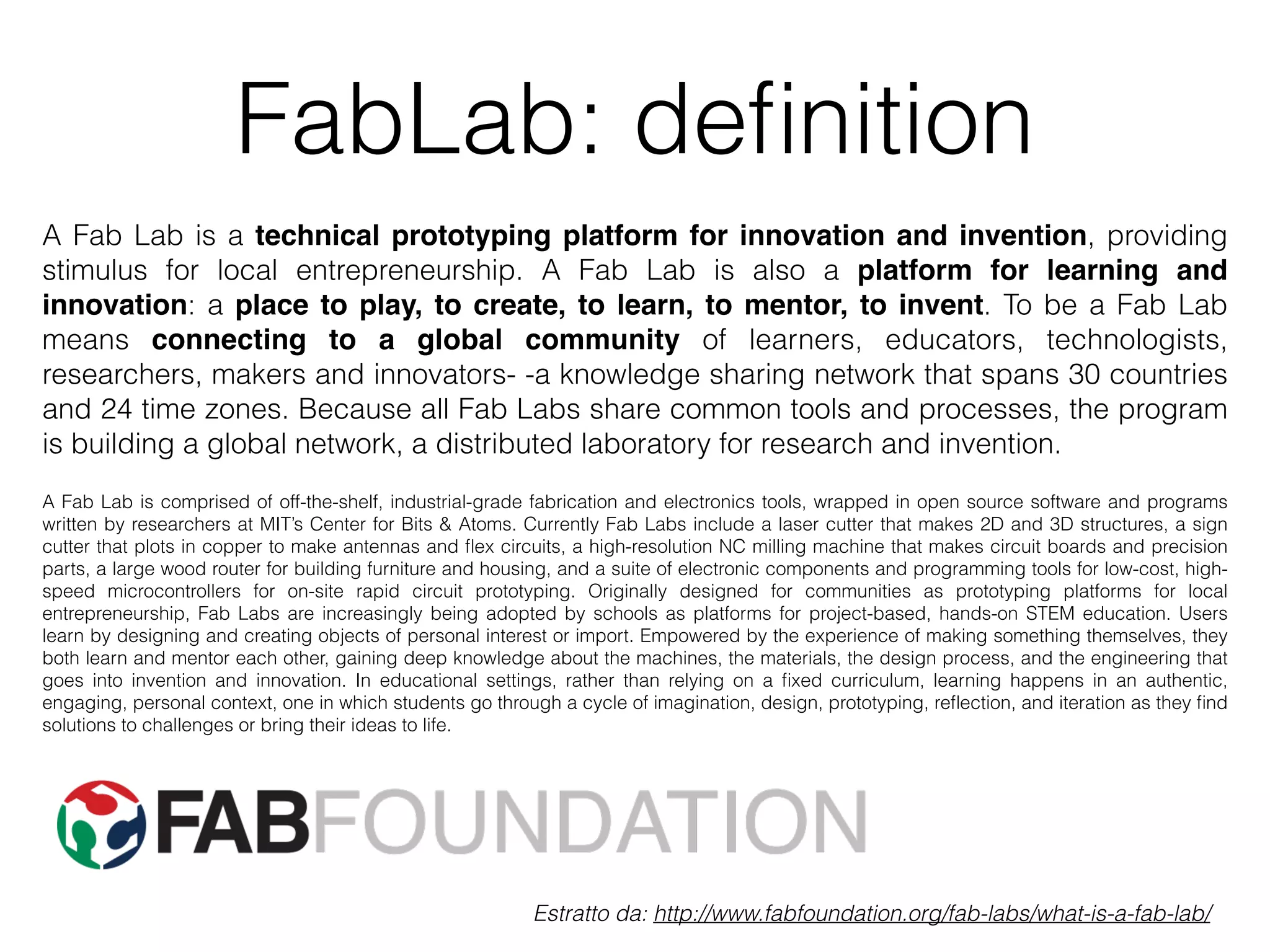 FabLab: definition 
A Fab Lab is a technical prototyping platform for innovation and invention, providing 
stimulus for local entrepreneurship. A Fab Lab is also a platform for learning and 
innovation: a place to play, to create, to learn, to mentor, to invent. To be a Fab Lab 
means connecting to a global community of learners, educators, technologists, 
researchers, makers and innovators- -a knowledge sharing network that spans 30 countries 
and 24 time zones. Because all Fab Labs share common tools and processes, the program 
is building a global network, a distributed laboratory for research and invention. 
A Fab Lab is comprised of off-the-shelf, industrial-grade fabrication and electronics tools, wrapped in open source software and programs 
written by researchers at MIT’s Center for Bits & Atoms. Currently Fab Labs include a laser cutter that makes 2D and 3D structures, a sign 
cutter that plots in copper to make antennas and flex circuits, a high-resolution NC milling machine that makes circuit boards and precision 
parts, a large wood router for building furniture and housing, and a suite of electronic components and programming tools for low-cost, high-speed 
microcontrollers for on-site rapid circuit prototyping. Originally designed for communities as prototyping platforms for local 
entrepreneurship, Fab Labs are increasingly being adopted by schools as platforms for project-based, hands-on STEM education. Users 
learn by designing and creating objects of personal interest or import. Empowered by the experience of making something themselves, they 
both learn and mentor each other, gaining deep knowledge about the machines, the materials, the design process, and the engineering that 
goes into invention and innovation. In educational settings, rather than relying on a fixed curriculum, learning happens in an authentic, 
engaging, personal context, one in which students go through a cycle of imagination, design, prototyping, reflection, and iteration as they find 
solutions to challenges or bring their ideas to life. 
Estratto da: http://www.fabfoundation.org/fab-labs/what-is-a-fab-lab/ 
 
