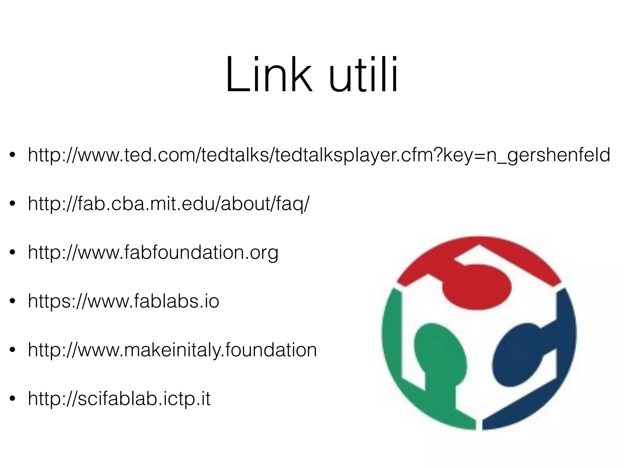 Link utili 
• http://www.ted.com/tedtalks/tedtalksplayer.cfm?key=n_gershenfeld 
• http://fab.cba.mit.edu/about/faq/ 
• http://www.fabfoundation.org 
• https://www.fablabs.io 
• http://www.makeinitaly.foundation 
• http://scifablab.ictp.it 
 
